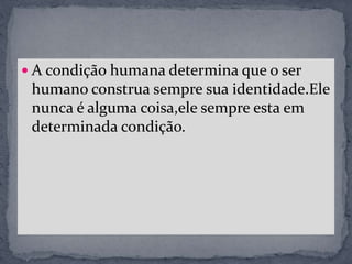  A condição humana determina que o ser
humano construa sempre sua identidade.Ele
nunca é alguma coisa,ele sempre esta em
determinada condição.
 