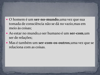  O homem é um ser-no-mundo,uma vez que sua
tomada de consciência não se dá no vazio,mas em
meio às coisas;
 Ao estar no mundo,o ser humano é um ser-com,um
ser de relações;
 Mas é também um ser-com-os-outros,uma vez que se
relaciona com as coisas.
 