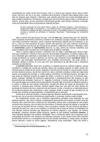 52
manifestação da ordem moral extra-humana. Não é o homem que importa dentro dessa ordem
moral, mas sim o ser em si, ou seja, a essência extra-humana. O homem deve apenas fazer o que
esse ser absoluto quer. Eduard v. Hartmann, que concebe esse ente em si como divindade para a
qual a própria existência é sofrimento, acredita que esse ente divino tenha criado o mundo para se
redimir, através dele, de seu sofrimento infinitamente grande. Esse filósofo considera a evolução
moral da humanidade como um processo de redenção de Deus.
Só pela construção de uma ordem moral a partir de indivíduos sensatos e autoconscientes, o
mundo pode chegar a seu objetivo. [...] A existência real é a encarnação de Deus, e a evolução é
a história da redenção de Deus crucificado na carne; a moralidade humana é a contribuição para
encurtar o caminho de sofrimento e redenção. [Hartmann, ‘Fenomenologia da consciência
moral’.] 29
Aqui o homem não age porque ele quer, mas ele deve agir, porque Deus quer ser redimido.
Como o dualista materialista transforma o homem num autômato cujo agir é apenas o resultado de
uma ordem puramente mecânica, assim o dualista espiritualista (aquele que vê o absoluto, o ser
em si, como um ente espiritual do qual o homem não participa com suas vivências conscientes)
converte o homem num escravo da vontade do ser absoluto. Impossível é admitir a liberdade, tanto
no materialismo quanto no espiritualismo descrito, ou seja, dentro do realismo metafísico que
supõe entidades extra-humanas nao vivenciadas como verdadeira realidade.
Tanto o realista ingênuo quanto o metafísico têm de negar a liberdade pela mesma razão,
visto que consideram o homem o mero executor de princípios compulsivos. O realista ingênuo des-
trói a liberdade pela submissão à autoridade de um ser perceptível ou concebido em analogia ao
mundo perceptível ou mesmo à abstrata voz interna, que interpreta como consciência moral. O
metafísico, que pressupõe hipoteticamente uma realidade extra-humana, não pode aceitar a
liberdade, porque o homem se torna para ele uma decorrência do ser em si que o condiciona
mecânica ou moralmente.
O monismo defendido neste livro reconhece a validade parcial do realismo ingênuo, porque
reconhece a validade do mundo dos sentidos. Quem não consegue produzir as idéias morais por
intuição precisa recebê-las de outrem. Enquanto o homem precisa receber os seus princípios morais
de uma instãncia externa, ele de fato não é livre. Mas o monismo considera a idéia tão importante
quanto a percepção dos sentidos; e a idéia pode se manifestar no indivíduo humano. Ao seguir em
suas ações os impulsos oriundos da região das idéias, o homem se sente livre, O monismo nega,
porém, qualquer validade da metafísica especulativa e conseqüentemente dos impulsos do agir
provenientes dos chamados ‘entes em si’. Segundo o monismo, o homem pode agir de forma não-
livre quando segue uma coação externa perceptível; ele pode agir livremente ao obedecer apenas a
si mesmo. A idéia de uma coação inconsciente, situada por detrás do campo da percepção e do
conceito, é rejeitada pelo monismo. Quando alguém alega que uma ação de outra pessoa foi
praticada de maneira não-livre, então ele tem de mostrar a coisa, o homem ou a instituição dentro
do mundo perceptível que condicionou a ação; qualquer alusão a causas do agir situadas fora do
mundo real, sensorial ou espiritualmente, é inadmissível para o monismo.
Conforme a convicção monista, o homem age parcialmente condicionado e parcialmente livre.
Na vida real, ele se encontra inicialmente condicionado e, evoluindo, realiza o espírito livre.
Os mandamentos morais, que o metafísico especulativo considera como expressão de uma
potência superior, são, para o monista, simplesmente pensamentos dos homens; a ordem moral do
universo não é para ele nem o efeito de um mecanismo natural nem a emanação de uma ordem
universal extra-humana, mas sim obra livre dos homens. O homem não tem de realizar a vontade de
um ser que se encontra fora de si mesmo, mas a sua própria vontade. Ele não realiza as decisões e
intenções de outro ser, mas as suas próprias. O monismo não vê atrás do homem as finalidades de
uma decisão cósmica estranha que determina os homens segundo a sua vontade. Os homens
perseguem, enquanto realizam idéias intuitivas, apenas as suas próprias finalidades humanas. E
cada indivíduo persegue suas próprias finalidades. Pois o mundo das idéias não se expressa numa
comunidade de homens, mas somente nos indivíduos humanos. O que resulta como meta conjunta
de diferentes homens é a conseqüência dos atos de vontade individuais e, muitas vezes, de alguns
poucos distintos a quem os outros seguem, aceitando-os como autoridade. Todos nós temos a
29
Phänomenologie des sittlichen Bewusstseins, p. 871.
 