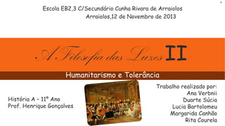 R

Escola EB2,3 C/Secundário Cunha Rivara de Arraiolos
Arraiolos,12 de Novembro de 2013

A Filosofia das Luzes II
Humanitarismo e Tolerância
História A – 11º Ano
Prof. Henrique Gonçalves

Trabalho realizado por:
Ana Verbnii
Duarte Súcia
Lucia Bartolomeu
Margarida Canhão
Rita Courela

 