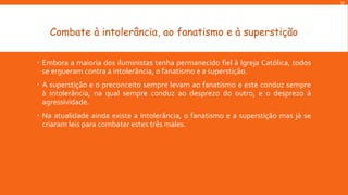 M

Combate à intolerância, ao fanatismo e à superstição
 Embora a maioria dos iluministas tenha permanecido fiel à Igreja Católica, todos
se ergueram contra a intolerância, o fanatismo e a superstição.
 A superstição e o preconceito sempre levam ao fanatismo e este conduz sempre
à intolerância, na qual sempre conduz ao desprezo do outro, e o desprezo à
agressividade.

 Na atualidade ainda existe a Intolerância, o fanatismo e a superstição mas já se
criaram leis para combater estes três males.

 