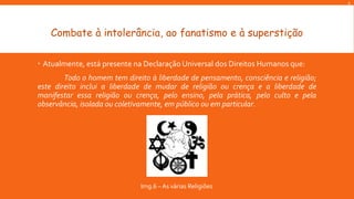 A

Combate à intolerância, ao fanatismo e à superstição
 Atualmente, está presente na Declaração Universal dos Direitos Humanos que:
Todo o homem tem direito à liberdade de pensamento, consciência e religião;
este direito inclui a liberdade de mudar de religião ou crença e a liberdade de
manifestar essa religião ou crença, pelo ensino, pela prática, pelo culto e pela
observância, isolada ou coletivamente, em público ou em particular.

Img.6 – As várias Religiões

 