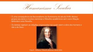 L

Humanismo Secular
 É uma consequência do Racionalismo do Iluminismo do século XVIII. Muitos
grupos seculares e muitos cientistas e filósofos académicos sem outra filiação
defendem esta filosofia.
 Os deístas rejeitam as religiões organizadas nas quais veem a obra dos homens e
não a de Deus.

Img.6 – Voltaire, Filósofo defensor desta ideia

 