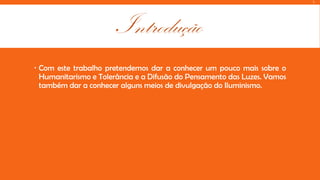 L

Introdução
 Com este trabalho pretendemos dar a conhecer um pouco mais sobre o
Humanitarismo e Tolerância e a Difusão do Pensamento das Luzes. Vamos
também dar a conhecer alguns meios de divulgação do Iluminismo.

 