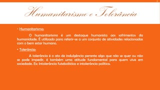 D

Humanitarismo e Tolerância
 Humanitarismo:
O humanitarismo é um destaque humanista aos sofrimentos da
humanidade. É utilizado para referir-se a um conjunto de atividades relacionadas
com o bem estar humano.
• Tolerância:
A tolerância é o ato de indulgência perante algo que não se quer ou não
se pode impedir, é também uma atitude fundamental para quem vive em
sociedade. Ex: Intolerância futebolística e intolerância politica.

 