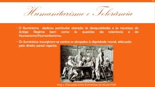M

Humanitarismo e Tolerância
 O Iluminismo dedicou particular atenção às desigualdades e às injustiças do
Antigo Regime bem como às questões da tolerância e do
Humanismo/Humanitarismo.
 Os iluministas insurgiram-se contra os atropelos à dignidade moral, efetuada
pelo direito penal vigente.

Img.1- Discussão entre Iluministas do século XVIII

 