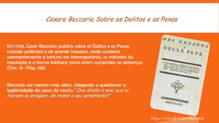A

Cesare Beccaria Sobre os Delitos e as Penas

 Em 1764, Cesar Beccaria publica sobre os Delitos e as Penas,
tratado polémico e de grande impacto, onde condena
veementemente a tortura nos interrogatórios, os métodos da
inquisição e a forma bárbara como eram cumpridas as sentenças.
(Doc. 15- Pág. 148).

 Beccaria vai mesmo mais além, chegando a questionar a
legitimidade da pena de morte: “Que direito é esse, que os

homens se arrogam, de matar o seu semelhante?”

Img.2- Livro de Cesare Beccaria

 