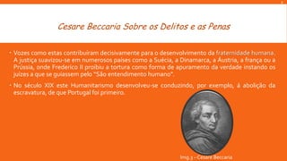 R

Cesare Beccaria Sobre os Delitos e as Penas
 Vozes como estas contribuíram decisivamente para o desenvolvimento da fraternidade humana.
A justiça suavizou-se em numerosos países como a Suécia, a Dinamarca, a Áustria, a frança ou a
Prússia, onde Frederico II proibiu a tortura como forma de apuramento da verdade instando os
juízes a que se guiassem pelo “São entendimento humano”.
 No século XIX este Humanitarismo desenvolveu-se conduzindo, por exemplo, á abolição da
escravatura, de que Portugal foi primeiro.

Img.3 – Cesare Beccaria

 