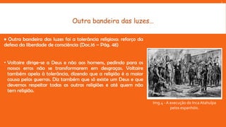 L

Outra bandeira das luzes…
• Outra bandeira das luzes foi a tolerância religiosa: reforço da
defesa da liberdade de consciência (Doc.16 – Pág. 48)
• Voltaire dirige-se a Deus e não aos homens, pedindo para os
nossos erros não se transformarem em desgraças. Voltaire
também apela à tolerância, dizendo que a religião é a maior
causa pelas guerras. Diz também que só existe um Deus e que
devemos respeitar todas as outras religiões e até quem não
tem religião.
Img.4 - A execução do Inca Atahulpa
pelos espanhóis.

 