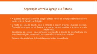 D

Separação entre a Igreja e o Estado..
 A questão da separação entre igreja e Estado refere-se à independência que deve
existir entre o Estado e a Religião.
 O facto do Estado decidir qual a religião a seguir originou diversas Guerras.
Contudo estas guerras só levaram a mortes desnecessárias e levaram a mais
intolerância.
Considerou-se, então, não pertencer ao Estado o direito de interferência em
matéria de religião, remetendo esta para o foro intimo dos cidadãos.
 Esta questão ainda hoje é discutida porque existe intolerância.

 