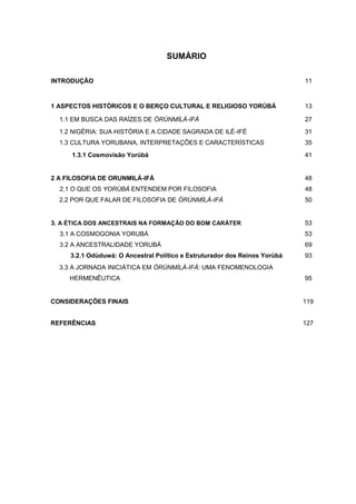SUMÁRIO
INTRODUÇÃO 11
1 ASPECTOS HISTÓRICOS E O BERÇO CULTURAL E RELIGIOSO YORÙBÁ 13
1.1 EM BUSCA DAS RAÍZES DE ÒRÚNMÌLÀ-IFÁ 27
1.2 NIGÉRIA: SUA HISTÓRIA E A CIDADE SAGRADA DE ILÉ-IFÈ 31
1.3 CULTURA YORUBANA, INTERPRETAÇÕES E CARACTERÍSTICAS 35
1.3.1 Cosmovisão Yorùbá 41
2 A FILOSOFIA DE ORUNMILÁ-IFÁ 48
2.1 O QUE OS YORÙBÁ ENTENDEM POR FILOSOFIA 48
2.2 POR QUE FALAR DE FILOSOFIA DE ÒRÚNMÌLÁ-IFÁ 50
3. A ÉTICA DOS ANCESTRAIS NA FORMAÇÃO DO BOM CARÁTER 53
3.1 A COSMOGONIA YORUBÁ 53
3.2 A ANCESTRALIDADE YORUBÁ 69
3.2.1 Odùduwá: O Ancestral Político e Estruturador dos Reinos Yorùbá 93
3.3 A JORNADA INICIÁTICA EM ÒRÚNMÌLÀ-IFÁ: UMA FENOMENOLOGIA
HERMENÊUTICA 95
CONSIDERAÇÕES FINAIS 119
REFERÊNCIAS 127
 