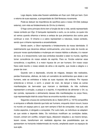 100
Logo depois, todas elas ficaram satisfeitas em ficar com Odé por bem. Com
o retorno de suas esposas, a prosperidade de Odé floresceu novamente.
Pode-se deduzir da importância do sacrifício para o nosso Ori-Ode (cabeça
externa), com vista ao fortalecimento do Ori-Inu (o interior).
O fogo como princípio divino tem a função de dar a vida, sendo representado
nesse contexto por Èsù. O banquete representa o outro, ou os outros, os quais nós
só vemos quando olhamos e temos a certeza de que precisamos dos outros para
continuar a viver. O inhame e a cabra representam a natureza, nesse contexto,
sendo que o inhame representa a ancestralidade.
Sendo assim, o Obori representa o fortalecimento da nossa identidade. O
realinhamento que devemos efetuar continuamente, uma nova visão de mundo ao
procurar novas oportunidades e mudanças em nossos hábitos e atitudes, é o nascer
de novo, é o renascimento; tudo isso simboliza reavaliar o estar no mundo, significa
tomar consciência do nosso estado de espírito. Para os Yorùba externar essa
consciência, o equilíbrio, é a maior riqueza de um ser humano. Em nosso corpo
físico está inscrito o nosso estado de alma e de espírito, que revela a alegria e o
prazer de viver.
Quando vem a depressão, oriunda de mágoas, desejos não realizados,
perdas financeiras, afetivas, de todo um somatório de sentimentos que abate o ser
humano, este se entristece e todas as suas riquezas vão embora. Por riqueza
entende-se o brincar, o sorrir, o prazer de viver, de dançar e todas as outras
manifestações de bem-estar que marcam a identidade. As três mulheres
representam a emoção, a psique e o espírito. A importância de alimentar o Ori, ou
dar comida, representa o alinhamento dessas três manifestações no corpo físico,
cuja representação total do corpo físico se encontra reunida na cabeça.
Seguindo a busca do conhecimento de si, Natoli (2010, p. 14/15) compartilha
e enriquece a reflexão dizendo que todo ser humano, enquanto totum novum, busca
no mundo um espaço para si, que nem sempre é fácil de conquistar, mas que, sob
muitos aspectos, é obrigado a conquistar. Por outro lado, os indivíduos se adaptam
ao que existe e depende deles. Os indivíduos modificam as condições dadas,
inovam, entram em conflito, rompem laços, dilaceram relações e, ao mesmo tempo,
tecem novas, transformam em realidade algumas das possibilidades que se
apresentam no horizonte indeterminado do mundo, ampliando assim os espaços da
sua ação.
 