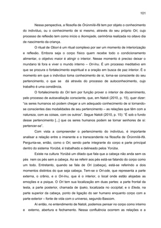 101
Nessa perspectiva, a filosofia de Òrúnmìlá-Ifá tem por objeto o conhecimento
do indivíduo, ou o conhecimento de si mesmo, através do seu próprio Ori, cujo
processo de reflexão tem como início o Ikomojade, cerimônia realizada no oitavo dia
de nascimento da criança.
O ritual de Obori é um ritual complexo por ser um momento de interiorização
e reflexão. Embora seja o corpo físico quem recebe todo o condicionamento
alimentar, o objetivo maior é atingir o interior. Nesse momento é preciso deixar o
mundano lá fora e viver o mundo interno – Ori-Inu. É um processo meditativo em
que se procura o fortalecimento espiritual e a oração em busca de paz interior. É o
momento em que o indivíduo toma conhecimento de si, torna-se consciente do seu
pertencimento, o que se dá através do processo de autoconhecimento, cujo
trabalho é uma constância.
O fortalecimento do Ori tem por função prover o interior de discernimento,
pelo processo de autoavaliação consciente, que, em Natoli (2010, p. 15), quer dizer:
“os seres humanos só podem chegar a um adequado conhecimento de si tornando-
se conscientes das modalidades de seu pertencimento – as relações que têm com a
natureza, com as coisas, com os outros”. Segue Natoli (2010, p. 15): “É sob o fundo
desse pertencimento [...] que os seres humanos podem se tornar senhores de si:
pertencer-se”.
Com vista a compreender o pertencimento do indivíduo, é importante
analisar a relação entre o imanente e o transcendente na filosofia de Òrúnmìlà-Ifá.
Pergunta-se, então, como o Ori, sendo parte integrante do corpo e parte principal
dentro do sistema Yorùbá, é trabalhado e delineado pelos Yorùba.
Existe na cultura Yorùbá um ditado que fala que a cabeça não anda sem os
pés nem os pés sem a cabeça. Ao se referir aos pés está-se falando do corpo como
um todo. Entretanto, quando se fala de Ori (cabeça), está-se referindo a dois
momentos distintos do que seja cabeça. Tem-se o Ori-ode, que representa a parte
externa, o crânio, e o Ori-Inu, que é o interior, o local onde estão alojadas as
emoções e a psique. O Ori tem sua localização em duas partes: a parte frontal da
testa, a parte posterior, chamada de Ipako, localizada no occipital; e o Eleda, na
parte superior da cabeça, ponto de ligação do ser humano enquanto corpo com a
parte exterior – fonte de vida com o universo, segundo Bascom.
Aí então, no entendimento de Natoli, podemos pensar no corpo como interno
e externo, abertura e fechamento. Nessa confluência ocorrem as relações e a
 