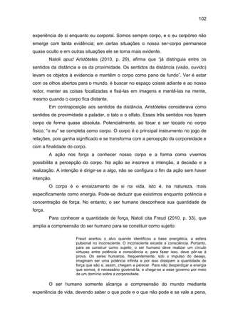 102
experiência de si enquanto eu corporal. Somos sempre corpo, e o eu corpóreo não
emerge com tanta evidência; em certas situações o nosso ser-corpo permanece
quase oculto e em outras situações ele se torna mais evidente.
Natoli apud Aristóteles (2010, p. 29), afirma que “já distinguia entre os
sentidos da distância e os da proximidade. Os sentidos da distância (visão, ouvido)
levam os objetos à evidencia e mantêm o corpo como pano de fundo”. Ver é estar
com os olhos abertos para o mundo, é buscar no espaço coisas adiante e ao nosso
redor, manter as coisas focalizadas e fixá-las em imagens e mantê-las na mente,
mesmo quando o corpo fica distante.
Em contraposição aos sentidos da distância, Aristóteles considerava como
sentidos de proximidade o paladar, o tato e o olfato. Esses três sentidos nos fazem
corpo de forma quase absoluta. Potencialmente, ao tocar e ser tocado no corpo
físico, “o eu” se completa como corpo. O corpo é o principal instrumento no jogo de
relações, pois ganha significado e se transforma com a percepção da corporeidade e
com a finalidade do corpo.
A ação nos força a conhecer nosso corpo e a forma como vivemos
possibilita a percepção do corpo. Na ação se inscreve a intenção, a decisão e a
realização. A intenção é dirigir-se a algo, não se configura o fim da ação sem haver
intenção.
O corpo é o enraizamento de si na vida, isto é, na natureza, mais
especificamente como energia. Pode-se deduzir que existimos enquanto potência e
concentração de força. No entanto, o ser humano desconhece sua quantidade de
força.
Para conhecer a quantidade de força, Natoli cita Freud (2010, p. 33), que
amplia a compreensão do ser humano para se constituir como sujeito:
Freud acertou o alvo quando identificou a base energética, a esfera
pulsional no inconsciente. O inconsciente excede a consciência. Portanto,
para se construir como sujeito, o ser humano deve realizar um círculo
virtuoso entre potência e consciência e, para fazer isso, deve pôr-se à
prova. Os seres humanos, frequentemente, sob o impulso do desejo,
imaginam ser uma potência infinita e por isso dissipam a quantidade de
força que são e, assim, chegam a perecer. Para não desperdiçar a energia
que somos, é necessário governá-la, e chega-se a esse governo por meio
de um domínio sobre a corporeidade.
O ser humano somente alcança a compreensão do mundo mediante
experiência de vida, devendo saber o que pode e o que não pode e se vale a pena,
 