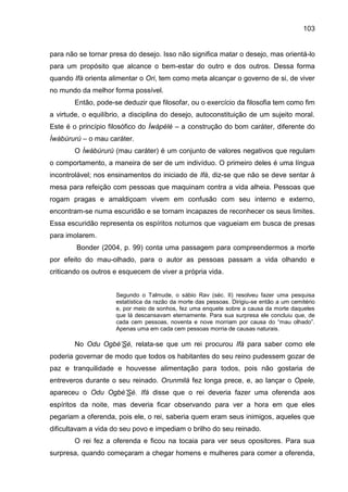 103
para não se tornar presa do desejo. Isso não significa matar o desejo, mas orientá-lo
para um propósito que alcance o bem-estar do outro e dos outros. Dessa forma
quando Ifá orienta alimentar o Ori, tem como meta alcançar o governo de si, de viver
no mundo da melhor forma possível.
Então, pode-se deduzir que filosofar, ou o exercício da filosofia tem como fim
a virtude, o equilíbrio, a disciplina do desejo, autoconstituição de um sujeito moral.
Este é o princípio filosófico do Ìwàpèlè – a construção do bom caráter, diferente do
Ìwàbúrurú – o mau caráter.
O Ìwàbúrurú (mau caráter) é um conjunto de valores negativos que regulam
o comportamento, a maneira de ser de um indivíduo. O primeiro deles é uma língua
incontrolável; nos ensinamentos do iniciado de Ifá, diz-se que não se deve sentar à
mesa para refeição com pessoas que maquinam contra a vida alheia. Pessoas que
rogam pragas e amaldiçoam vivem em confusão com seu interno e externo,
encontram-se numa escuridão e se tornam incapazes de reconhecer os seus limites.
Essa escuridão representa os espíritos noturnos que vagueiam em busca de presas
para imolarem.
Bonder (2004, p. 99) conta uma passagem para compreendermos a morte
por efeito do mau-olhado, para o autor as pessoas passam a vida olhando e
criticando os outros e esquecem de viver a própria vida.
Segundo o Talmude, o sábio Rav (séc. II) resolveu fazer uma pesquisa
estatística da razão da morte das pessoas. Dirigiu-se então a um cemitério
e, por meio de sonhos, fez uma enquete sobre a causa da morte daqueles
que lá descansavam eternamente. Para sua surpresa ele concluiu que, de
cada cem pessoas, noventa e nove morriam por causa do “mau olhado”.
Apenas uma em cada cem pessoas morria de causas naturais.
No Odu Ogbè‟Sé, relata-se que um rei procurou Ifá para saber como ele
poderia governar de modo que todos os habitantes do seu reino pudessem gozar de
paz e tranquilidade e houvesse alimentação para todos, pois não gostaria de
entreveros durante o seu reinado. Orunmilá fez longa prece, e, ao lançar o Opele,
apareceu o Odu Ogbè‟Sé. Ifá disse que o rei deveria fazer uma oferenda aos
espíritos da noite, mas deveria ficar observando para ver a hora em que eles
pegariam a oferenda, pois ele, o rei, saberia quem eram seus inimigos, aqueles que
dificultavam a vida do seu povo e impediam o brilho do seu reinado.
O rei fez a oferenda e ficou na tocaia para ver seus opositores. Para sua
surpresa, quando começaram a chegar homens e mulheres para comer a oferenda,
 