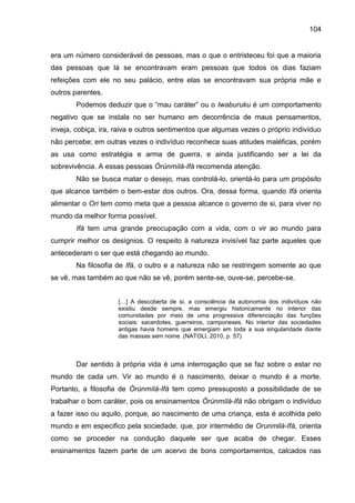 104
era um número considerável de pessoas, mas o que o entristeceu foi que a maioria
das pessoas que lá se encontravam eram pessoas que todos os dias faziam
refeições com ele no seu palácio, entre elas se encontravam sua própria mãe e
outros parentes.
Podemos deduzir que o “mau caráter” ou o Iwaburuku é um comportamento
negativo que se instala no ser humano em decorrência de maus pensamentos,
inveja, cobiça, ira, raiva e outros sentimentos que algumas vezes o próprio indivíduo
não percebe; em outras vezes o indivíduo reconhece suas atitudes maléficas, porém
as usa como estratégia e arma de guerra, e ainda justificando ser a lei da
sobrevivência. A essas pessoas Òrúnmìlà-Ifá recomenda atenção.
Não se busca matar o desejo, mas controlá-lo, orientá-lo para um propósito
que alcance também o bem-estar dos outros. Ora, dessa forma, quando Ifá orienta
alimentar o Ori tem como meta que a pessoa alcance o governo de si, para viver no
mundo da melhor forma possível.
Ifá tem uma grande preocupação com a vida, com o vir ao mundo para
cumprir melhor os desígnios. O respeito à natureza invisível faz parte aqueles que
antecederam o ser que está chegando ao mundo.
Na filosofia de Ifá, o outro e a natureza não se restringem somente ao que
se vê, mas também ao que não se vê, porém sente-se, ouve-se, percebe-se.
[…] A descoberta de si, a consciência da autonomia dos indivíduos não
existiu desde sempre, mas emergiu historicamente no interior das
comunidades por meio de uma progressiva diferenciação das funções
sociais: sacerdotes, guerreiros, camponeses. No interior das sociedades
antigas havia homens que emergiam em toda a sua singularidade diante
das massas sem nome. (NATOLI, 2010, p. 57)
Dar sentido à própria vida é uma interrogação que se faz sobre o estar no
mundo de cada um. Vir ao mundo é o nascimento, deixar o mundo é a morte.
Portanto, a filosofia de Òrúnmìlà-Ifá tem como pressuposto a possibilidade de se
trabalhar o bom caráter, pois os ensinamentos Òrúnmìlà-Ifá não obrigam o indivíduo
a fazer isso ou aquilo, porque, ao nascimento de uma criança, esta é acolhida pelo
mundo e em especifico pela sociedade, que, por intermédio de Orunmilá-Ifá, orienta
como se proceder na condução daquele ser que acaba de chegar. Esses
ensinamentos fazem parte de um acervo de bons comportamentos, calcados nas
 
