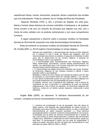 105
experiências físicas, morais, emocionais, psíquicas, éticas e espirituais dos anciães
que nos antecederam. Trata-se, portanto, de um Código de Ética dos Ancestrais.
Segundo Abimbola (1976, p. 02), o princípio de Ìwàpèlè, em certo grau,
liberta o homem dessa estrutura de universo autoritária e hierárquica e, de qualquer
forma, provém a ele com um conjunto de princípios que regulam sua vida, com o
intuito de evitar colisões com os poderes sobrenaturais e com seus companheiros
humanos.
A seguir passaremos a discorrer sobre o processo iniciático na Sociedade
Secreta de Òrúnmìlà-Ifá, buscando uma visão fenomenológica hermenêutica.
Antes de entramos no processo iniciático da Sociedade Secreta de Òrúnmìlà-
Ifá, Croatto (2001, p. 25-27) explica a fenomenologia no campo religioso:
Aplicada à(s) religião(ões), a fenomenologia não estuda os fatos religiosos
em si mesmos (o que é tarefa da história das religiões), mas sua
intencionalidade (seus eidos) ou essência. A pergunta do historiador é sobre
quais são os testemunhos do ser humano religioso, a pergunta do
fenomenólogo é sobre o que significam.
[...] a fenomenologia parte necessariamente dos fenômenos religiosos
(fatos, testemunhos, documentos), contudo explora especificamente seu
sentido, sua significação para o ser humano específico que expressou ou
expressa esses mesmos fenômenos religiosos [...].
[...] o fenomenólogo da religião precisa do historiador para poder „localizar‟
os fenômenos religiosos no seu contexto vivencial e cultural, e assim
entender melhor o que significam.
Ressaltar a vivência do outro implica uma redução do próprio juízo de valor
do estudioso; é o que Husserl chama de „redução eidética‟ [...] ou „epochê‟.
É uma atitude fundamental quando se quer partir dos fatos religiosos em
sua função existencial e não da interpretação de quem os estuda.
É evidente, contudo, que é impossível não interpretar, mas é preciso ter
consciência de que o primordial é a experiência de quem se expressa
religiosamente e não a leitura do estudioso. Os fenômenos religiosos são
históricos, vividos em um âmbito cultural, linguístico, institucional e social
delimitado.
Angela Bello (2004), ao descrever “A estrutura transcendental do ser
humano”, conceitua os termos transcendental e transcendente.
[…] partimos da consideração do ato da percepção: este não deriva do
objeto externo, mas depende das potencialidades do sujeito humano. A
percepção serve para conhecer a realidade externa, ou seja, é relacionada
intencionalmente ao objeto enquanto percebido. [...]. Essa estrutura
percepção/percebido é inerente à estrutura transcendental do ser humano.
A percepção que se define por estrutura transcendental tem o sentido de
que o ser humano já possui estas estruturas e, portanto, elas transcendem
o objeto físico. Diferente é o significado do termo transcendente: aquilo que
está além. O transcendental é aquilo que faz parte da subjetividade, é
próprio do sujeito, não deriva de fora; ao passo que transcendente é o que
está além do sujeito. (BELLO, 2004, p. 49-50)
 