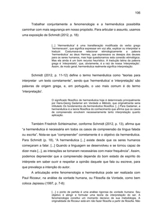 106
Trabalhar conjuntamente a fenomenologia e a hermenêutica possibilita
caminhar com mais segurança em nosso propósito. Para articular o assunto, usamos
uma exposição de Schmidt (2012, p. 18):
[...] „Hermenêutica' é uma transliteração modificada do verbo grego
„hermeneuein‟, que significa expressar em voz alta, explicar ou interpretar e
traduzir. Costumava-se relacionar etimologicamente a palavra
„hermenêutica‟ ao deus Hermes, que expressava os desejos dos deuses
para os seres humanos, mas hoje questionamos esta conexão etimológica.
Mas ela ainda é um bom recurso heurístico. A tradução latina da palavra
grega é „interpretatio‟, que, obviamente, é a raiz de nossa „interpretação‟.
Assim, de modo geral, hermenêutica realmente significa interpretação.
Schmidt (2012, p. 11-12) define o termo hermenêutica como “teorias para
interpretar um texto corretamente”, sendo que „hermenêutica‟ e „interpretação‟ são
palavras de origem grega, e, em português, o uso mais comum é do termo
'interpretação'.
O significado filosófico de hermenêutica hoje é determinado principalmente
por Hans-Georg Gadamer em Verdade e Método, que originalmente seria
intitulado Os fundamentos da hermenêutica filosófica. [...] Para Gadamer, a
hermenêutica é a teoria filosófica do conhecimento que afirma que os casos
de compreensão envolvem necessariamente tanto interpretação quanto
aplicação.
Também Friedrich Schleimacher, conforme Schmidt (2012, p. 13), afirma que
“a hermenêutica é necessária em todos os casos de compreensão da língua falada
ou escrita”. Nota-se que “compreender” corretamente é o objetivo da hermenêutica.
Para Schmidt (p. 18), “A hermenêutica [...] existe desde que os seres humanos
começaram a falar. [...] Quando a linguagem se desenvolveu e se tornou capaz de
dizer mais [...], as interações se tornaram necessárias com maior frequência”. Assim,
podemos depreender que a compreensão depende do bom estado de espírito do
intérprete em saber ouvir e respeitar a opinião daquele que fala ou escreve, para
que prevaleça a intenção do autor.
A articulação entre fenomenologia e hermenêutica pode ser realizada com
Paul Ricoeur, na análise da vontade humana, ou Filosofia da Vontade, como bem
coloca Japiassu (1997, p. 7-8):
[…] o ponto de partida é uma análise rigorosa da vontade humana. Seu
objetivo é atingir e formular uma teoria da interpretação do ser. A
fenomenologia constitui um momento decisivo de sua metodologia. A
originalidade de Ricoeur está em não fazer filosofia a partir de filosofia. Não
 
