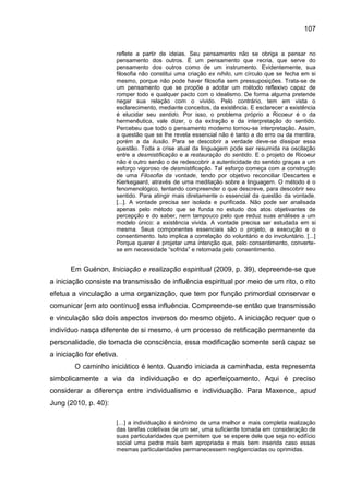 107
reflete a partir de ideias. Seu pensamento não se obriga a pensar no
pensamento dos outros. É um pensamento que recria, que serve do
pensamento dos outros como de um instrumento. Evidentemente, sua
filosofia não constitui uma criação ex nihilo, um círculo que se fecha em si
mesmo, porque não pode haver filosofia sem pressuposições. Trata-se de
um pensamento que se propõe a adotar um método reflexivo capaz de
romper todo e qualquer pacto com o idealismo. De forma alguma pretende
negar sua relação com o vivido. Pelo contrário, tem em vista o
esclarecimento, mediante conceitos, da existência. E esclarecer a existência
é elucidar seu sentido. Por isso, o problema próprio a Ricoeur é o da
hermenêutica, vale dizer, o da extração e da interpretação do sentido.
Percebeu que todo o pensamento moderno tornou-se interpretação. Assim,
a questão que se lhe revela essencial não é tanto a do erro ou da mentira,
porém a da ilusão. Para se descobrir a verdade deve-se dissipar essa
questão. Toda a crise atual da linguagem pode ser resumida na oscilação
entre a desmistificação e a restauração do sentido. E o projeto de Ricoeur
não é outro senão o de redescobrir a autenticidade do sentido graças a um
esforço vigoroso de desmistificação. Tal esforço começa com a construção
de uma Filosofia da vontade, tendo por objetivo reconciliar Descartes e
Kierkegaard, através de uma meditação sobre a linguagem. O método é o
fenomenológico, tentando compreender o que descreve, para descobrir seu
sentido. Para atingir mais diretamente o essencial da questão da vontade.
[...]. A vontade precisa ser isolada e purificada. Não pode ser analisada
apenas pelo método que se funda no estudo dos atos objetivantes de
percepção e do saber, nem tampouco pelo que reduz suas análises a um
modelo único: a existência vivida. A vontade precisa ser estudada em si
mesma. Seus componentes essenciais são o projeto, a execução e o
consentimento. Isto implica a correlação do voluntário e do involuntário. [...]
Porque querer é projetar uma intenção que, pelo consentimento, converte-
se em necessidade “sofrida” e retomada pelo consentimento.
Em Guénon, Iniciação e realização espiritual (2009, p. 39), depreende-se que
a iniciação consiste na transmissão de influência espiritual por meio de um rito, o rito
efetua a vinculação a uma organização, que tem por função primordial conservar e
comunicar [em ato contínuo] essa influência. Compreende-se então que transmissão
e vinculação são dois aspectos inversos do mesmo objeto. A iniciação requer que o
indivíduo nasça diferente de si mesmo, é um processo de retificação permanente da
personalidade, de tomada de consciência, essa modificação somente será capaz se
a iniciação for efetiva.
O caminho iniciático é lento. Quando iniciada a caminhada, esta representa
simbolicamente a via da individuação e do aperfeiçoamento. Aqui é preciso
considerar a diferença entre individualismo e individuação. Para Maxence, apud
Jung (2010, p. 40):
[…] a individuação é sinônimo de uma melhor e mais completa realização
das tarefas coletivas de um ser, uma suficiente tomada em consideração de
suas particularidades que permitem que se espere dele que seja no edifício
social uma pedra mais bem apropriada e mais bem inserida caso essas
mesmas particularidades permanecessem negligenciadas ou oprimidas.
 