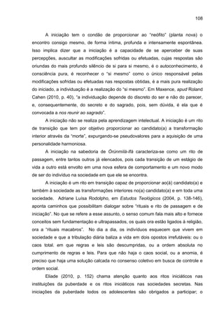 108
A iniciação tem o condão de proporcionar ao “neófito” (planta nova) o
encontro consigo mesmo, de forma íntima, profunda e intensamente espontânea.
Isso implica dizer que a iniciação é a capacidade de se aperceber de suas
percepções, auscultar as modificações sofridas ou efetuadas, cujas respostas são
oriundas do mais profundo silêncio de si para si mesmo, é o autoconhecimento, é
consciência pura, é reconhecer o “si mesmo” como o único responsável pelas
modificações sofridas ou efetuadas nas respostas obtidas, é a mais pura realização
do iniciado, a individuação é a realização do “si mesmo”. Em Maxence, apud Roland
Cahen (2010, p. 40), “a individuação depende do discreto do ser e não do parecer,
e, consequentemente, do secreto e do sagrado, pois, sem dúvida, é ela que é
convocada a nos reunir ao sagrado”.
A iniciação não se realiza pela aprendizagem intelectual. A iniciação é um rito
de transição que tem por objetivo proporcionar ao candidato(a) a transformação
interior através da “morte”, expurgando-se pseudovalores para a aquisição de uma
personalidade harmoniosa.
A iniciação na sabedoria de Òrúnmìlà-Ifá caracteriza-se como um rito de
passagem, entre tantos outros já elencados, pois cada transição de um estágio de
vida a outro está envolto em uma nova esfera de comportamento e um novo modo
de ser do indivíduo na sociedade em que ele se encontra.
A iniciação é um rito em transição capaz de proporcionar ao(à) candidato(a) e
também à sociedade as transformações interiores no(a) candidato(a) e em toda uma
sociedade. Adriane Luísa Rodolpho, em Estudos Teológicos (2004, p. 138-146),
aponta caminhos que possibilitam dialogar sobre “rituais e rito de passagem e de
iniciação”. No que se refere a esse assunto, o senso comum fala mais alto e fornece
conceitos sem fundamentação e ultrapassados, os quais ora estão ligados à religião,
ora a “rituais macabros”. No dia a dia, os indivíduos esquecem que vivem em
sociedade e que a tribulação diária baliza a vida em dois opostos irrefutáveis: ou o
caos total. em que regras e leis são descumpridas, ou a ordem absoluta no
cumprimento de regras e leis. Para que não haja o caos social, ou a anomia, é
preciso que haja uma solução calcada no consenso coletivo em busca de controle e
ordem social.
Eliade (2010, p. 152) chama atenção quanto aos ritos iniciáticos nas
instituições da puberdade e os ritos iniciáticos nas sociedades secretas. Nas
iniciações da puberdade todos os adolescentes são obrigados a participar; o
 