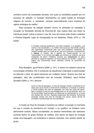 109
contrário ocorre nas sociedades secretas, nas quais os candidatos passam por um
processo de seleção: “a iniciação desempenha um papel capital na formação
religiosa do homem, e, sobretudo, consiste essencialmente numa mudança do
regime ontológico do neófito”.
Esse processo de seleção também ocorre na admissão do candidato à
iniciação na Sociedade Secreta de Òrúnmìlà-Ifá. Isso implica dizer que todos os
indivíduos podem cultuar e possuir o seu Ifá, mas nem todos terão direito a adentrar
a Floresta Sagrada, lugar de consagração de um babalawo. Eliade, 2010, p. 153
expõe:
A iniciação comporta geralmente uma tripla revelação: a do sagrado, a da
morte e a da sexualidade. [...] o neófito morre para sua vida infantil, profana,
não regenerada, renascendo para uma nova existência, santificada, ele
renasce também para um modo de ser que torna possível o conhecimento,
a ciência. O iniciado não é apenas um “recém-nascido” ou um
“ressuscitado”: é um homem que sabe, que conhece os mistérios, que teve
revelações de ordem metafisica. Durante seu treinamento na selva,
aprende os segredos sagrados: os mitos relativos aos deuses, o papel e a
origem dos instrumentos rituais utilizados durante as cerimônias de
iniciação.
Para Rodolpho, apud Peirano (2004, p. 141), “o ritual é um sistema cultural de
comunicação simbólica. Ele é constituído de sequências ordenadas e padronizadas
de palavras e atos, em geral expressos por múltiplos meios”. Quanto aos ritos de
passagem, eles são considerados ritos de iniciação. Rodolpho, apud Andràs
Zempléni (2004, p. 141), discorre:
Como os ritos de passagem, os ritos de iniciação marcam a transição de um
status para outro (morte e renascimento simbólicos). A iniciação é, portanto,
a “forma sintética dos ritos de passagem, por meio dos quais ela opera”.
Mas a iniciação é mais do que simplesmente um rito de transição, ela é um
rito de formação. Esta formação vai diferenciar os participantes ou o círculo
dos neófitos dos “de fora”, daqueles exatamente não iniciados. Numerosas
iniciações contam com ritos de inscrição nos corpos, signos visíveis da
formação e transformação de nova identidade.
A função do ritual de iniciação é transitiva ao reiterar a iniciação no momento
em que o iniciado se transforma em iniciador e se qualifica, se fortalece como
plenamente iniciado. Nessa circularidade, os saberes transmitidos são aplicáveis
somente dentro do grupo fechado de neófitos, pois dentro da lógica da iniciação
existe uma linguagem, um simbolismo e saberes inerentes, com sentido restrito ao
grupo.
 