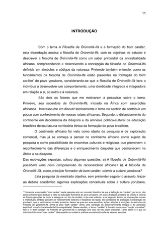 11
INTRODUÇÃO
Com o tema A Filosofia de Òrúnmìlá-Ifá e a formação do bom caráter,
esta dissertação analisa a filosofia de Òrúnmìlá-Ifá, com os objetivos de estudar e
descrever a filosofia de Òrúnmìlà-Ifá como um saber primordial da ancestralidade
africana, compreendendo e descrevendo a concepção da filosofia de Òrúnmìlà-Ifá
definida em símbolos e códigos da natureza. Pretende também entender como os
fundamentos da filosofia de Òrúnmìlà-Ifá estão presentes na formação do bom
caráter1
do povo yorubano, considerando-se que a filosofia de Òrúnmìlà-Ifá leva o
indivíduo a desenvolver um comportamento, uma identidade integrada e integradora
em relação a si, ao outro e à natureza.
São dois os fatores que me motivaram a pesquisar sobre o tema.
Primeiro, sou sacerdote de Òrúnmìlà-Ifá, iniciado na África com sacerdotes
africanos. Interesso-me em discutir teoricamente o tema no sentido de contribuir um
pouco com conhecimento de nossas raízes africanas. Segundo, o distanciamento do
continente em decorrência da diáspora e da amnésia político-cultural da educação
brasileira deixou lacuna na história étnica da formação do povo brasileiro.
O continente africano foi visto como objeto de pesquisa e de exploração
comercial, mas já se começa a pensar no continente africano como sujeito de
pesquisa e como possibilidade de encontros culturais e religiosos que promovem o
reconhecimento das diferenças e o enriquecimento daqueles que permanecem na
África e na diáspora.
Das motivações expostas, coloco algumas questões: a) A filosofia de Òrúnmìlà-Ifá
possibilita uma nova compreensão da racionalidade africana? b) A filosofia de
Òrúnmìlà-Ifá, como princípio formador de bom caráter, orienta a cultura yorubana?
Esta pesquisa de mestrado objetiva, sem pretender esgotar o assunto, trazer
ao debate acadêmico algumas explicações conceituais sobre a cultura yorubana,
1
Tomamos a expressão ”bom caráter” nesta pesquisa sob um conceito filosófico de que a definição de “caráter”, por si só, não
seria suficiente para traduzir a ideia da educação formativa do povo yorubano, em que a tradição ancestral se orienta e orienta
as futuras gerações de modo a assegurar um tipo de modelo, e de suas práticas, a ser seguido. Assim, as disposições morais
e intelectuais, embora possam ser relativamente estáveis e receptivas da razão, são condições de avaliação e preparação do
yorubano, que, a partir de um modelo ancestral, devem se guiar em suas escolhas, ações, atitudes e emoções. Na estrutura da
Filosofia de Òrùnmìlá-Ifá, prima-se pelo “bom caráter” como uma condição de desenvolvimento integral e de ascensão
espiritual, moral e transcendental (ancestralidade). Nesse sentido, o termo “caráter” é tomado como uma “noção normativa”.
Isto é, o “bom caráter” na Filosofia de Òrùnmìlá-Ifá é condição sine qua non do saber ancestral. Tanto assim o é que ao
indivíduo tido como “mau caráter” (desrespeito ao modelo e práticas ancestrais) impõe-se severas sanções.
 