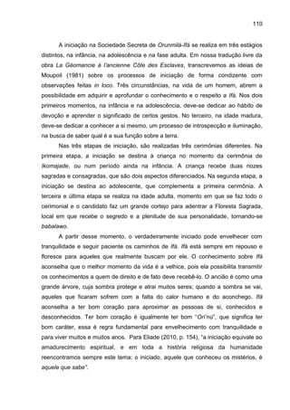 110
A iniciação na Sociedade Secreta de Orunmilá-Ifá se realiza em três estágios
distintos, na infância, na adolescência e na fase adulta. Em nossa tradução livre da
obra La Géomancie à l‟ancienne Côte des Esclaves, transcrevemos as ideias de
Moupoil (1981) sobre os processos de iniciação de forma condizente com
observações feitas in loco. Três circunstâncias, na vida de um homem, abrem a
possibilidade em adquirir e aprofundar o conhecimento e o respeito a Ifá. Nos dois
primeiros momentos, na infância e na adolescência, deve-se dedicar ao hábito de
devoção e aprender o significado de certos gestos. No terceiro, na idade madura,
deve-se dedicar a conhecer a si mesmo, um processo de introspecção e iluminação,
na busca de saber qual é a sua função sobre a terra.
Nas três etapas de iniciação, são realizadas três cerimônias diferentes. Na
primeira etapa, a iniciação se destina à criança no momento da cerimônia de
Ikomajade, ou num período ainda na infância. A criança recebe duas nozes
sagradas e consagradas, que são dois aspectos diferenciados. Na segunda etapa, a
iniciação se destina ao adolescente, que complementa a primeira cerimônia. A
terceira e última etapa se realiza na idade adulta, momento em que se faz todo o
cerimonial e o candidato faz um grande cortejo para adentrar a Floresta Sagrada,
local em que recebe o segredo e a plenitude de sua personalidade, tornando-se
babalawo.
A partir desse momento, o verdadeiramente iniciado pode envelhecer com
tranquilidade e seguir paciente os caminhos de Ifá. Ifá está sempre em repouso e
floresce para aqueles que realmente buscam por ele. O conhecimento sobre Ifá
aconselha que o melhor momento da vida é a velhice, pois ela possibilita transmitir
os conhecimentos a quem de direito e de fato deve recebê-lo. O ancião é como uma
grande árvore, cuja sombra protege e atrai muitos seres; quando a sombra se vai,
aqueles que ficaram sofrem com a falta do calor humano e do aconchego. Ifá
aconselha a ter bom coração para aproximar as pessoas de si, conhecidos e
desconhecidos. Ter bom coração é igualmente ter bom “Orí‟nú”, que significa ter
bom caráter, essa é regra fundamental para envelhecimento com tranquilidade e
para viver muitos e muitos anos. Para Eliade (2010, p. 154), “a iniciação equivale ao
amadurecimento espiritual, e em toda a história religiosa da humanidade
reencontramos sempre este tema: o iniciado, aquele que conheceu os mistérios, é
aquele que sabe”.
 