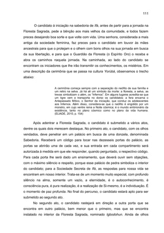 111
O candidato à iniciação na sabedoria de Ifá, antes de partir para a jornada na
Floresta Sagrada, pede a bênção aos mais velhos da comunidade, e todos fazem
preces desejando boa sorte e que volte com vida. Uma senhora, considerada a mais
antiga da sociedade feminina, faz preces para o candidato em louvor às mães
ancestrais para que o protejam e o olhem com bons olhos na sua jornada em busca
da sua libertação, e para que o Guardião da Floresta (o Espírito Oro) o receba e
abra os caminhos naquela jornada. Na caminhada, ao lado do candidato se
encontram os iniciadores que lhe irão transmitir os conhecimentos, os mistérios. Em
uma descrição da cerimônia que se passa na cultura Yorùbá, observamos o trecho
abaixo:
A cerimônia começa sempre com a separação do neófito de sua família e
um retiro na selva. Já há ali um símbolo da morte: a floresta, a selva, as
trevas simbolizam o além, os “Infernos”. Em alguns lugares acredita-se que
um tigre vem e transporta no dorso os candidatos: a fera encarna o
Antepassado Mítico, o Senhor da iniciação, que conduz os adolescentes
aos Infernos. Além disso, considera-se que o neófito é engolido por um
monstro, em cujo ventre reina a Noite cósmica; é o mundo embrionário da
existência, tanto no plano cósmico como no plano da vida humana.
(ELIADE, 2010, p. 154)
Após adentrar a Floresta Sagrada, o candidato é submetido a vários atos,
dentre os quais dois merecem destaque. No primeiro ato, o candidato, com os olhos
vendados, deve penetrar em um palácio em busca de uma donzela, denominada
Sabedoria. Receberá um código para tocar nas dezesseis portas do palácio, as
portas se abrirão uma de cada vez, e sua entrada em cada compartimento será
autorizada à medida em que ele responder, quando perguntado, o respectivo código.
Para cada porta lhe será dado um ensinamento, que deverá ouvir sem objeções,
com o máximo silêncio e respeito, porque esse palácio de pedra simboliza o interior
do candidato; para a Sociedade Secreta de Ifá, as respostas para nossa vida se
encontram em nosso interior. Trata-se de um momento muito especial, com profundo
silêncio na alma, somente um vazio, a eternidade, é o autoconhecimento, é
consciência pura, é pura realização, é a realização de Si-mesmo, é a individuação. É
o momento de paz profunda. No final do percurso, o candidato estará apto para ser
submetido ao segundo ato.
No segundo ato, o candidato rastejará em direção a outra porta que se
encontra em outro palácio, bem menor que o primeiro, mas que se encontra
instalado no interior da Floresta Sagrada, nominado Igbodohun. Ainda de olhos
 