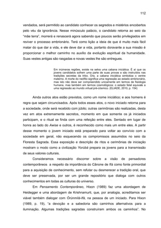 112
vendados, será permitido ao candidato conhecer os segredos e mistérios encobertos
pelo véu da ignorância. Nesse minúsculo palácio, o candidato retorna ao seio da
“mãe terra”, morrerá e renascerá agora sabendo que poucos serão privilegiados em
reviver o processo embrionário. Terá como lição a ideia de que é muito mais fácil
matar do que dar a vida, e ele deve dar a vida, portanto doravante a sua missão é
proporcionar o melhor caminho no auxílio da evolução espiritual da humanidade.
Suas vestes antigas são rasgadas e novas vestes lhe são entregues.
Em inúmeras regiões, existe na selva uma cabana iniciática. É aí que os
jovens candidatos sofrem uma parte de suas provas e são instruídos nas
tradições secretas da tribo. Ora, a cabana iniciática simboliza o ventre
materno. A morte do neófito significa uma regressão ao estado embrionário,
mas isto não deve ser compreendido unicamente em termos de fisiologia
humana, mas também em termos cosmológicos: o estado fetal equivale a
uma regressão ao mundo virtual pré-cósmico. (ELIADE, 2010, p. 154)
Ainda outros atos estão previstos, como um nome iniciático; e aos homens é
regra que sejam circuncisados. Após todos esses atos, o novo iniciado retorna para
a sociedade, onde será recebido com júbilo; outras cerimônias são realizadas, desta
vez em atos extremamente secretos, momento em que somente os já iniciados
participam, e o ritual se finda com uma refeição entre eles. Sentado em lugar de
honra ao lado do Awise e outros, é reconhecido como mais um entre eles. A partir
desse momento o jovem iniciado está preparado para voltar ao convívio com a
sociedade em geral, não esquecendo os compromissos assumidos no seio da
Floresta Sagrada. Essa exposição e descrição de ritos e cerimônias de iniciação
mostram o modo como a civilização Yorùbá prepara os jovens para a transmissão
de seus valores culturais.
Consideramos necessário discorrer sobre a visão de pensadores
contemporâneos a respeito da importância do Cânone de Ifá como fonte primordial
para a aquisição de conhecimento, sem refutar ou desmerecer a tradição oral, que
deve ser preservada, por ser um grande repositório que dialoga com outros
conhecimentos em todas as culturas do universo.
Em Pensamento Contemporâneo, Hixon (1989) faz uma abordagem de
Heidegger e uma abordagem de Krishnamurti, que, por analogia, acreditamos ser
viável também dialogar com Òrúnmìlà-Ifá, na pessoa de um iniciado. Para Hixon
(1989, p. 19), “a devoção e a sabedoria são caminhos alternativos para a
iluminação. Algumas tradições sagradas construíram ambos os caminhos”. No
 