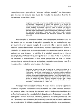 113
momento em que o autor aborda “algumas tradições sagradas”, ele abre espaço
para inserção no discurso dos rituais de iniciação na Sociedade Secreta de
Òrúnmìlà-Ifá. Assim inicia o autor:
Imagine-se passeando por uma vasta catedral. Incontáveis vitrais, radiantes
na escuridão, representam os modos de devoção e as formas de
entendimento que a humanidade desenvolveu através da história. Algumas
janelas retratam a Presença Divina por meio de formas ou atributos
pessoais, devotos fazem suas devoções reverentemente diante delas,
enquanto outras pessoas em busca do conhecimento, preferindo o caminho
da sabedoria, contemplam vitrais que não exibem nada pessoal,
simplesmente padrões esotéricos que evocam a harmonia e a unidade
primordial.
Ao contemplar as janelas da catedral, os contempladores estão em busca da
luz através de um contexto imaginado e retratado por um desconhecido que
provavelmente vivera aquela situação. O pensamento não se permite apartar da
catedral; a catedral simboliza o corpo humano; portanto, essa experiência é única e
pessoal, e, por assim dizer, o pensamento se encontra atrelado ao veículo pessoal e
cultural; por essa imagem, o indivíduo é a catedral, enquanto corpo vivo. A
contemplação permite ao indivíduo mergulhar cada vez mais dentro de si, no intuito
de fortalecer o animus/anima e criar novas perspectivas de vida. As novas
perspectivas se criam e alinham-se ao desejo e à vontade de continuar a viver. É o
renascimento, o verdadeiro caminho para a iluminação.
Tomamos consciência de que a essência da nossa consciência é a
essência da luz que ilumina os incontáveis vitrais. Percebemos que a
Consciência é a Luz que compõe todos os fenômenos. Estamos sempre
reluzindo fora da catedral, mas não há nada lá fora para se ver, apenas
para ser. Somente a nossa Verdadeira Natureza está lá: a Radiância Divina,
ou a Consciência Suprema. Experiências particulares só podem ocorrer
através de janelas particulares, mas nós somos a Luz Clara que a mente
humana, que criou esta vasta catedral, refrata através de todas as suas
linguagens e imagens. (HIXON, 1989, p. 20)
A iniciação na Sociedade Secreta de Ifá leva o iniciado a viver a experiência
dos vitrais ou janelas no momento em que ele bate nas portas de olhos vendados
em busca da sabedoria, mas ele precisa captar todo o conhecimento/sabedoria com
o olhar interior, perscrutar a catedralpalácio de pedra, símbolo do corpo humano. Em
cada porta o iniciado memoriza, internaliza, reflete os traços/ideogramas dos Odu
Ifá. Tocar nas portas, representação de cada signo de Odu Ifá, faz parte do exercício
ou devoção diária do iniciado. A cada dia, em suas meditações e contemplações,
 