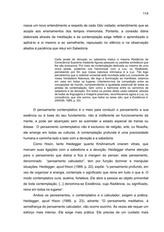 114
nasce um novo entendimento a respeito de cada Odu visitado, entendimento que se
acopla aos ensinamentos dos tempos imemoriais. Portanto, a conexão diária
elaborada através da meditação e da contemplação exige refletir o aprendizado e
aplicá-lo a si mesmo a ao semelhante, repousado no silêncio e na observação
aliados à paciência que reluz em Sabedoria.
Cada janela de devoção ou sabedoria traduz a mesma Radiância de
Consciência Suprema mediante figuras pessoais ou padrões simbólicos que
lhe são exclusivos. Por meio da contemplação dedicada ou mesmo de uma
única janela, podemos nos harmonizar com a Luz, ou Realidade,
percebendo por fim que nossa natureza intrínseca é a Luz. Tão logo
percebemos que a catedral universal está inundada pela Luz consciente da
nossa Verdadeira Natureza, tão logo a Iluminação se manifesta, estamos
em casa em todos os lugares. Libertamo-nos da competição entre as
concepções de mundo, compreendendo a igualdade essencial de todas as
janelas de contemplação, bem como a harmonia entre os caminhos de
sabedoria e de devoção. Em todos os pontos desta vasta catedral, através
de todas as linguagens e imagens possíveis, reconhecemos agora a Luz, ou
consciência, que nós somos, que todos os seres são, que a Existência é.
(HIXON, 1989, p. 20)
O pensamento contemplativo é o meio para conduzir o pensamento a sua
essência ou à base do seu fundamento, não é indiferente ao funcionamento da
mente, e pode ser alcançado sem se submeter a estado especial de transe ou
êxtase. O pensamento contemplativo não é exclusivo de religião, arte, ou filosofia,
ele emerge em todas as culturas. A contemplação profunda é uma preciosidade
humana e caminha lado a lado com a devoção e a sabedoria.
Como Hixon, tanto Heidegger quanto Krishnamurti criaram vitrais, que
marcam suas ligações com a sabedoria e a devoção. Heidegger chama atenção
para o pensamento que distrai e fica à margem do pensar; este pensamento,
denominado “pensamento calculador”, tem por função dominar e manipular
situações. Heidegger, apud Hixon (1989, p. 22), expõe: “o pensamento profundo, em
vez de organizar a energia, contempla o significado que reina em tudo o que é. O
modo contemplativo cura, acalma, fortalece. Ele abre a pessoa ao objeto primordial
de toda contemplação, [...] denomina-se Existência, cuja Radiância, ou significado,
reina em todos os lugares”.
Ambos os pensamentos, o contemplativo e o calculador, exigem a prática.
Heidegger, apud Hixon (1989, p. 23), adverte: “O pensamento meditativo, à
semelhança do pensamento calculador, não ocorre sozinho. Às vezes ele requer um
esforço mais intenso. Ele exige mais prática. Ele precisa de um cuidado mais
 