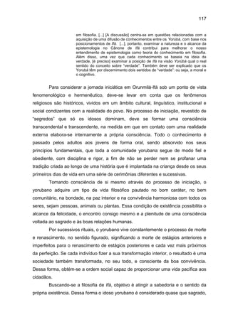 117
em filosofia. [...] [A discussão] centra-se em questões relacionadas com a
aquisição de uma difusão de conhecimentos entre os Yorùbá, com base nos
posicionamentos de Ifá. [...], portanto, examinar a natureza e o alcance da
epistemologia no Cânone de Ifá contribui para melhorar o nosso
entendimento de epistemologia como teoria do conhecimento em filosofia.
Além disso, uma vez que cada conhecimento se baseia na ideia da
verdade, [é preciso] examinar a posição de Ifá na visão Yorùbá qual o real
sentido do conceito sobre “verdade”. Também deve ser explicado que os
Yorubá têm por discernimento dois sentidos de “verdade”: ou seja, a moral e
o cognitivo.
Para considerar a jornada iniciática em Orunmilá-Ifá sob um ponto de vista
fenomenológico e hermenêutico, deve-se levar em conta que os fenômenos
religiosos são históricos, vividos em um âmbito cultural, linguístico, institucional e
social condizentes com a realidade do povo. No processo de iniciação, revestido de
“segredos” que só os idosos dominam, deve se formar uma consciência
transcendental e transcendente, na medida em que em contato com uma realidade
externa elabora-se internamente a própria consciência. Todo o conhecimento é
passado pelos adultos aos jovens de forma oral, sendo absorvido nos seus
princípios fundamentais, que toda a comunidade yorubana segue de modo fiel e
obediente, com disciplina e rigor, a fim de não se perder nem se profanar uma
tradição criada ao longo de uma história que é implantada na criança desde os seus
primeiros dias de vida em uma série de cerimônias diferentes e sucessivas.
Tomando consciência de si mesmo através do processo de iniciação, o
yorubano adquire um tipo de vida filosófico pautado no bom caráter, no bem
comunitário, na bondade, na paz interior e na convivência harmoniosa com todos os
seres, sejam pessoas, animais ou plantas. Essa condição de existência possibilita o
alcance da felicidade, o encontro consigo mesmo e a plenitude de uma consciência
voltada ao sagrado e às boas relações humanas.
Por sucessivos rituais, o yorubano vive constantemente o processo de morte
e renascimento, no sentido figurado, significando a morte de estágios anteriores e
imperfeitos para o renascimento de estágios posteriores e cada vez mais próximos
da perfeição. Se cada indivíduo fizer a sua transformação interior, o resultado é uma
sociedade também transformada, no seu todo, e consciente da boa convivência.
Dessa forma, obtém-se a ordem social capaz de proporcionar uma vida pacífica aos
cidadãos.
Buscando-se a filosofia de Ifá, objetivo é atingir a sabedoria e o sentido da
própria existência. Dessa forma o idoso yorubano é considerado quase que sagrado,
 