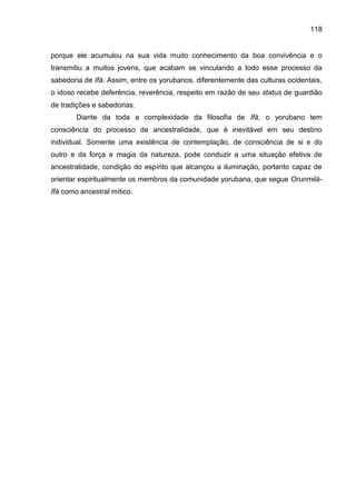 118
porque ele acumulou na sua vida muito conhecimento da boa convivência e o
transmitiu a muitos jovens, que acabam se vinculando a todo esse processo da
sabedoria de Ifá. Assim, entre os yorubanos, diferentemente das culturas ocidentais,
o idoso recebe deferência, reverência, respeito em razão de seu status de guardião
de tradições e sabedorias.
Diante da toda a complexidade da filosofia de Ifá, o yorubano tem
consciência do processo de ancestralidade, que é inevitável em seu destino
individual. Somente uma existência de contemplação, de consciência de si e do
outro e da força e magia da natureza, pode conduzir a uma situação efetiva de
ancestralidade, condição do espírito que alcançou a iluminação, portanto capaz de
orientar espiritualmente os membros da comunidade yorubana, que segue Orunmilá-
Ifá como ancestral mítico.
 
