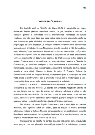 119
CONSIDERAÇÕES FINAIS
De tradição oral, a Filosofia de Òrúnmìlà-Ifá é constituída de mitos,
provérbios, lendas, poesias, narrativas, contos, danças, histórias e músicas. A
oralidade garante a efetividade desses ensinamentos herméticos da cultura
yorubana, isso não quer dizer que essa cultura seja de uma sociedade ágrafa ou
sem letramento, pois símbolos representam os ensinamentos como forma de
perpetuação do saber ancestral. Os símbolos também servem de texto para aqueles
que conhecem a tradição. É essa filosofia que orienta e norteia a vida do yorubano,
como leis categóricas e ordenamentos que se incorporam nas mentes, configurando
a índole desse povo. Viver tal ensinamento é não perdê-lo. Se esse ensinamento
estivesse circunscrito em documentos escritos, de difícil acesso a todos, poderia se
perder. Então o aspecto da oralidade, ao invés de depor contra a Filosofia de
Òrúnmìlà-Ifá, ao contrário, assegura a sua permanência e continuidade, a sua
transmissão e difusão, a sua incorporação no imaginário individual e coletivo. Nesse
sentido e para dirimir dúvidas, a leitura do artigo O Trabalho Cultural da
Globalização iorubá, de Stephan Palmié, é importante para a construção de uma
visão crítica e reestruturante, pois a oralidade convive com a modernidade e vice-
versa; antes de se ter um texto, existiu o pensamento, a oralidade.
No mundo acadêmico, discute-se o status desse corpo literário no sentido de
considerá-lo ou não uma filosofia. De acordo com Omotade Adegbindin (2014), há
os que julgam que se trata de apenas um discurso religioso e mítico e não
exatamente de uma filosofia. De um certo ponto de vista esses opositores têm
razão, por não se poder considerar como filosofia qualquer conjunto de mitos de
qualquer cultura – e existem centenas e talvez milhares de exemplos.
No entanto, de outro ângulo, considerando-se a etimologia da palavra
“filosofia”, que significa “amor ao saber”, pode-se tributar a muitos discursos
religiosos e míticos o título de filosofia, por apresentarem em essência um conjunto
de saberes e ensinamentos de inegável profundidade ética, moral e humana, que se
perpetua nas reflexões e nas práticas de um povo.
Considerando-se filosofia no sentido clássico tradicional, como inaugurado
pelos gregos, com um glossário terminológico específico e sofisticado, pode-se
 