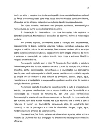12
tendo em vista o reconhecimento da sua importância no cenário histórico e cultural
da África e de outros países para onde povos africanos trazidos compulsoriamente,
afetando e sendo afetados pelas diversas culturas da colonização portuguesa.
Em nosso trabalho, realizamos uma pesquisa qualitativa, fenomenológica
hermenêutica, de cunho teórico-bibliográfico descritivo.
A dissertação foi desenvolvida com uma introdução, três capítulos e
considerações finais. Na introdução, elencamos os objetivos, motivos e metodologia
adotada.
No primeiro capítulo, discorremos sobre a situação dos afrodescentes,
especialmente no Brasil, indicando algumas medidas normativas adotadas para
resgatar a história cultural de afrodescentes. Descrevemos também vários aspectos
sobre as raízes culturais yorubanas, especialmente com relação à Nigéria, de modo
a entender a cosmovisão da cultura Yorubá, bem como a estrutura filosófico-
religiosa em Orunmilá-Ifá.
No segundo capítulo, com o título “A filosofia de Orunmilá-Ifá, a estrutura
filosófico-religiosa dos Yoruba, revestida de uma cultura de tradição oral, mítica e
ancestral, ganha classificações, personificações e divinizações na cosmogonia
Yorubá, com localização espacial em Ilé-Ifè, que se identifica como a cidade sagrada
da origem do ser humano e onde cultuam-se divindades, deuses, orisás, esus,
respeitam-se a ancestalidade e antepassados e praticam-se ritos a fim de manter a
tradição da cultura yorubana.
No terceiro capítulo, trabalhamos descritivamente o culto à ancestralidade
Yorubá, que ganha manifestação com a jornada iniciática em Orunmilá-Ifá, e a
identificação da Filosofia de Orunmilá-Ifá, por uma visão hermenêutica
fenomenológica, revela valores éticos e ancestrais na formação do bom caráter do
ser humano, que deve manter respeito nas suas relações com o outro e com a
natureza. O “outro”, em Orunmilá-Ifá, compreende além do semelhante (ser
humano), o rito de passagem e o culto às divindades, deuses, orisás, esus,
fundamentados no princípio do saber ancestral.
Nas considerações finais, tratamos de sistematizar algumas ideias sobre a
Filosofia de Orunmilá-Ifá e sua divulgação no Brasil dentro das religiões de matrizes
africanas.
 