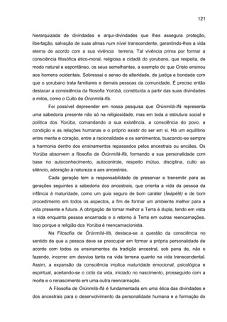 121
hierarquizada de divindades e arqui-divindades que lhes assegura proteção,
libertação, salvação de suas almas num nível transcendente, garantindo-lhes a vida
eterna de acordo com a sua vivência terrena. Tal vivência prima por formar a
consciência filosófica ético-moral, religiosa e cidadã do yorubano, que respeita, de
modo natural e espontâneo, os seus semelhantes, a exemplo do que Cristo ensinou
aos homens ocidentais. Sobressai o senso de alteridade, de justiça e bondade com
que o yorubano trata familiares e demais pessoas da comunidade. É preciso então
destacar a consistência da filosofia Yorùbá, constituída a partir das suas divindades
e mitos, como o Culto de Òrúnmìlà-Ifá.
Foi possível depreender em nossa pesquisa que Òrúnmìlà-Ifá representa
uma sabedoria presente não só na religiosidade, mas em toda a estrutura social e
política dos Yorùba, comandando a sua existência, a consciência do povo, a
condição e as relações humanas e o próprio existir do ser em si. Há um equilíbrio
entre mente e coração, entre a racionalidade e os sentimentos, buscando-se sempre
a harmonia dentro dos ensinamentos repassados pelos ancestrais ou anciães. Os
Yorùba absorvem a filosofia de Òrúnmìlà-Ifá, formando a sua personalidade com
base no autoconhecimento, autocontrole, respeito mútuo, disciplina, culto ao
silêncio, adoração à natureza e aos ancestrais.
Cada geração tem a responsabilidade de preservar e transmitir para as
gerações seguintes a sabedoria dos ancestrais, que orienta a vida da pessoa da
infância à maturidade, como um guia seguro de bom caráter (Ìwàpèlè) e de bom
procedimento em todos os aspectos, a fim de formar um ambiente melhor para a
vida presente e futura. A obrigação de tornar melhor a Terra é dupla, tendo em vista
a vida enquanto pessoa encarnada e o retorno à Terra em outras reencarnações.
Isso porque a religião dos Yorùba é reencarnacionista.
Na Filosofia de Òrúnmìlà-Ifá, destaca-se a questão da consciência no
sentido de que a pessoa deve se preocupar em formar a própria personalidade de
acordo com todos os ensinamentos da tradição ancestral, sob pena de, não o
fazendo, incorrer em desvios tanto na vida terrena quanto na vida transcendental.
Assim, a expansão da consciência implica maturidade emocional, psicológica e
espiritual, aceitando-se o ciclo da vida, iniciado no nascimento, prosseguido com a
morte e o renascimento em uma outra reencarnação.
A Filosofia de Òrúnmìlà-Ifá é fundamentada em uma ética das divindades e
dos ancestrais para o desenvolvimento da personalidade humana e a formação do
 