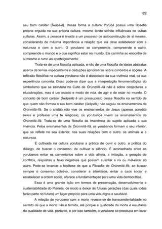 122
seu bom caráter (Ìwàpèlè). Dessa forma a cultura Yorùbá possui uma filosofia
própria erguida na sua própria cultura, mesmo tendo sofrido influências de outras
culturas. Assim, a pessoa é levada a um processo de autoconstrução de si mesma,
considerando de máxima importância a relação que ela deve estabelecer com a
natureza e com o outro. O yorubano se compreende, compreende o outro,
compreende o mundo e o que significa estar no mundo. Ele caminha ao encontro de
si mesmo e rumo ao aperfeiçoamento.
Trata-se de uma filosofia aplicada, e não de uma filosofia de ideias abstratas
acerca de temas especulativos e deduções apriorísticas sobre conceitos e noções. A
reflexão filosófica na cultura yorubana não é dissociada da sua vivência real, da sua
experiência concreta. Disso pode-se dizer que a interpretação fenomenológica do
simbolismo que se estrutura no Culto de Òrúnmìlà-Ifá não é sobre conjecturas e
elucubrações, mas é um estado e modo de vida, de agir e de estar no mundo. O
conceito de bom caráter (Ìwàpèlè) é um pressuposto dessa filosofia no sentido de
que quem não formou o seu bom caráter (Ìwàpèlè) não seguiu os ensinamentos de
Òrúnmìlà-Ifá. Se o cristão não vive os ensinamentos de Jesus (apenas acredita
neles e professa uma fé religiosa), os yorubanos vivem os ensinamentos de
Òrúnmìlà-Ifá. Trata-se de uma filosofia da imanência do sujeito aplicada a sua
vivência. Pelos ensinamentos de Òrúnmìlà-Ifá, os yorubanos formam o seu interior,
que se reflete no seu exterior, nas suas relações com o outro, os animais e a
natureza.
É cultivada na cultura yorubana a prática de ouvir o outro, a prática do
diálogo, de buscar o consenso, de cultivar o silêncio. É aconselhado entre os
yorubanos evitar os comentários sobre a vida alheia, a irritação, a geração de
conflitos, respostas e falas negativas que possam suscitar a ira ou mal-estar no
outro. Pode-se levantar a hipótese de que a Filosofia de Òrúnmìlà-Ifá, ao buscar
sempre o consenso coletivo, considerar a alteridade, evitar o caos social e
estabelecer a ordem social, oferece a fundamentação para uma vida democrática.
Essa é uma grande lição em termos de preservação, desenvolvimento e
sustentabilidade do Planeta, de modo a deixar às futuras gerações (das quais todos
farão parte no futuro) um lugar propício para uma vida digna e saudável.
A relação do yorubano com a morte reveste-se de transcendentalidade no
sentido de que a morte não é temida, até porque a qualidade da morte é resultante
da qualidade de vida, portanto, e por isso também, o yorubano se preocupa em levar
 
