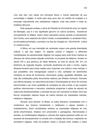 123
uma vida reta, com bases nos princípios éticos e morais adquiridos da sua
comunidade e religião. A morte para esse povo tem um sentido de mutação e é
encarada naturalmente com simbolismos mágicos, onde não entram o medo ou
mistérios obscuros.
Esta pesquisa analisou o tema da Filosofia de Òrúnmìlà-Ifá como um ideário
de libertação, que é o seu significado genuíno na cultura yorubana, focando-se
principalmente na Nigéria. Assim, foram abordados pontos centrais no pensamento
dos Yorùba, como aspectos da cultura Yorùbá, a ancestralidade e o ancestral mítico,
as divindades primordiais, a jornada e os ritos de iniciação em Òrúnmìlà-Ifá, a ética
e o sistema moral.
A África, em sua imensidão de continente, possui uma grande diversidade
cultural, o que deu origem, no aspecto cultural e religioso, a diferentes
manifestações de expressividade religiosa nos lugares para onde foram trazidos os
africanos de vários países daquele continente, no processo de diáspora, iniciado no
século XVI e que perdurou da Idade Moderna, ao final do século XIX. Em um
fenômeno de migração forçada, conhecido atualmente em todo o mundo, negros
africanos levaram para várias nações seus costumes, sua cultura e suas crenças, o
que possibilitou uma miscigenação cultural e uma variedade de sentimentos
contrários ao senso de humanismo, democracia, justiça, igualdade, liberdade, que
hoje são professados pelos documentos relativos aos Direitos Humanos. Somente
nas últimas décadas, em decorrência da lutas e reivindicações em favor de minorias
discriminadas e por maior igualdade de condições de vida a todos, é que surgiram
políticas internacionais e nacionais, orientando programas e ações de estudos da
cultura dos afrodescendentes, a exemplo do que vem ocorrendo no Brasil. Com isso
tem-se recuperado valiosos traços da cultura africana em expressões culturais,
artísticas e religiosas.
Durante cinco séculos, no Brasil, os cultos africanos, contrastados com o
cristianismo dos brancos (inicialmente o catolicismo e depois também o
protestantismo), foram considerados exóticos ou expressões religiosas do mal,
sendo discriminados, tratados com preconceito e perseguidos. Demonizadas e
temidas, as manifestações religiosas e culturais dos negros passaram então por um
processo de branqueamento no contato com a tradição dos brancos, originando um
sincretismo religioso, misto de práticas, rituais e crenças entre cristãos e cultos
 