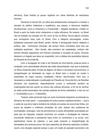 124
africanos. Essa história já possui registros em obras literárias de estudiosos
diversos.
Somente no século XX, os cultos dos afrodescentes começaram a receber a
atenção do público intelectual e acadêmico, que passou a descrever religiões
afrodescentes, como a Umbanda e o Candomblé – religiões brasileiras, criadas no
Brasil a partir da fusão entre cristianismo e cultos africanos. No entanto, no Brasil
não há tradição de iniciação em Ifá, como se faz na África. Houve alguns iniciados
que começaram esse culto no Brasil. Com a diáspora escravagista, muitos
babalawos passaram pelo Brasil, porém, devido à perseguição étnica, religiosa e
política, eles mantiveram discrição, até porque foram orientados para isso por
entidades espirituais. Sem dúvida, eles precisam ser respeitados, embora não
tenham deixado seguidores nem tenham procedido à iniciação de outros. Contudo
deixaram um legado que deve ser expandido, com a defesa dos postulados básicos
da Filosofia de Orunmilá-Ifá.
Com a divulgação do Culto e da Filosofia de Orunmilá-Ifá, pode-se tentar a
revelação uma racionalidade africana até então desconhecida, mas que é praticada
na África Ocidental pelos Yorùba da Nigéria, do Benin e de países circunvizinhos. A
ressignificação da identidade do negro no Brasil teria a função de mudar o
estereótipo do negro escravo, analfabeto, inferior, discriminado. Para isso, é
necessária a sistematização e publicação da Filosofia de Orunmilá-Ifá e de filosofias
africanas nas academias, disponibilizando cursos e verificando também as
implantações das leis quanto ao ensino das culturas africanas, a fim de se verificar
se estão sendo lecionadas nas escolas públicas de forma satisfatória, a teor da Lei
n. 10.639/2003 e Lei n. 11.645/2008.
Todavia, está ocorrendo hoje um outro movimento diaspórico envolvendo os
africanos de modo geral – e populações de outros países subdesenvolvidos –, que é
a saída da sua terra natal e tentativa de entrada em países de economias fortes, em
busca de trabalho e melhores condições de vida. Apesar dos problemas de
acomadação, empregos, visto de permanência e outras dificuldades acarretadas por
esse tipo de migração, acabará ocorrendo um contato e divulgação de culturas,
encurtando distâncias e estreitando laços entre os continentes e os povos, com
significativas trocas de saberes, o que pode propiciar a ressignificação de
identidades dos diversos povos. No caso específico de africanos radicados no Brasil,
ocorre uma situação especial porque o país, em razão do passado escravista e de
 