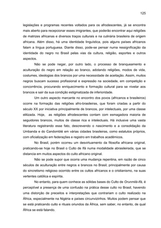 125
legislações e programas recentes voltados para os afrodescentes, já se encontra
mais aberto para recepcionar esses imigrantes, que poderão encontrar aqui religiões
de matrizes africanas e diversos traços culturais e na culinária brasileira de origem
africana. Além disso, há uma identidade linguística, pois alguns países africanos
falam a língua portuguesa. Diante disso, pode-se pensar numa ressignificação da
identidade do negro no Brasil pelas vias da cultura, religião, esportes e outros
aspectos.
Não se pode negar, por outro lado, o processo de branqueamento e
aculturação do negro em relação ao branco, adotando religiões, modos de vida,
costumes, ideologias dos brancos por uma necessidade de aceitação. Assim, muitos
negros buscam sucesso profissional e expressão na sociedade, em competição e
concorrência, procurando enriquecimento e formação cultural para se nivelar aos
brancos e sair da sua condição estigmatizada de inferioridade.
Um outro aspecto marcante no encontro dos povos (africanos e brasileiros)
ocorre na formação das religiões afro-brasileiras, que foram criadas a partir do
século XX por iniciativa principalmente de brancos, por intelectuais, por uma classe
elitizada. Hoje, as religiões afrodescentes contam com esmagadora maioria de
seguidores brancos, muitos de classe rica e intelectuais. Há inclusive uma vasta
literatura registrando esse fato, descrevendo o nascimento e a consolidação da
Umbanda e do Candomblé em várias cidades brasileiras, como estatutos próprios,
com oficialização em federações e registro em trabalhos acadêmicos.
No Brasil, porém ocorreu um desvirtuamento da filosofia africana original,
praticando-se hoje no Brasil o Culto de Ifá numa modalidade abrasileirada, que se
distancia em muitos aspectos do culto africano original.
Não se pode supor que ocorra uma mudança repentina, em razão de cinco
séculos de aculturação entre negros e brancos no Brasil, principalmente por causa
do sincretismo religioso ocorrido entre os cultos africanos e o cristianismo, na suas
vertentes católica e espírita.
No entanto, para quem conhece as sólidas bases do Culto de Orunmilá-Ifá, é
perceptível a presença de uma confusão na prática desse culto no Brasil, havendo
uma distorção de preceitos e interpretações que contrariam o culto realizado na
África, especialmente na Nigéria e países circunvizinhos. Muitos podem pensar que
se está praticando culto e rituais oriundos da África, sem saber, no entanto, de qual
África se está falando.
 