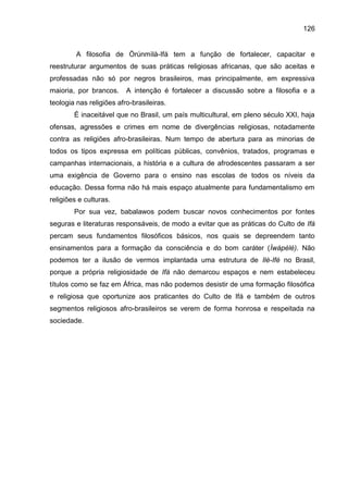 126
A filosofia de Òrúnmìlà-Ifá tem a função de fortalecer, capacitar e
reestruturar argumentos de suas práticas religiosas africanas, que são aceitas e
professadas não só por negros brasileiros, mas principalmente, em expressiva
maioria, por brancos. A intenção é fortalecer a discussão sobre a filosofia e a
teologia nas religiões afro-brasileiras.
É inaceitável que no Brasil, um país multicultural, em pleno século XXI, haja
ofensas, agressões e crimes em nome de divergências religiosas, notadamente
contra as religiões afro-brasileiras. Num tempo de abertura para as minorias de
todos os tipos expressa em políticas públicas, convênios, tratados, programas e
campanhas internacionais, a história e a cultura de afrodescentes passaram a ser
uma exigência de Governo para o ensino nas escolas de todos os níveis da
educação. Dessa forma não há mais espaço atualmente para fundamentalismo em
religiões e culturas.
Por sua vez, babalawos podem buscar novos conhecimentos por fontes
seguras e literaturas responsáveis, de modo a evitar que as práticas do Culto de Ifá
percam seus fundamentos filosóficos básicos, nos quais se depreendem tanto
ensinamentos para a formação da consciência e do bom caráter (Ìwàpèlè). Não
podemos ter a ilusão de vermos implantada uma estrutura de Ilè-Ifé no Brasil,
porque a própria religiosidade de Ifá não demarcou espaços e nem estabeleceu
títulos como se faz em África, mas não podemos desistir de uma formação filosófica
e religiosa que oportunize aos praticantes do Culto de Ifá e também de outros
segmentos religiosos afro-brasileiros se verem de forma honrosa e respeitada na
sociedade.
 