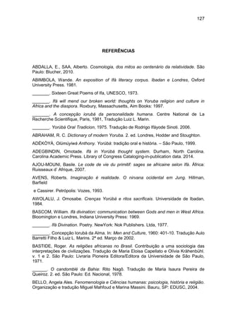 127
REFERÊNCIAS
ABDALLA, E., SAA, Alberto. Cosmologia, dos mitos ao centenário da relatividade. São
Paulo: Blucher, 2010.
ABIMBOLA, Wande. An exposition of Ifá literacy corpus. Ibadan e Londres, Oxford
University Press. 1981.
_______. Sixteen Great Poems of Ifa, UNESCO, 1973.
_______. Ifá will mend our broken world: thoughts on Yoruba religion and culture in
Africa and the diaspora. Roxbury, Massachusetts, Aim Books: 1997.
_______. A concepção iorubá da personalidade humana. Centre National de La
Recherche Scientifique, Paris, 1981, Tradução Luiz L. Marin.
_______. Yorùbá Oral Tradicion, 1975. Tradução de Rodrigo Ifáyode Sinoti. 2006.
ABRAHAM, R. C. Dictionary of modern Yoruba. 2. ed. Londres, Hodder and Stoughton.
ADÉKÒYÀ, Olúmúyiwá Anthony. Yorùbá: tradição oral e história. – São Paulo, 1999.
ADEGBINDIN, Omotade. Ifá in Yorùbá thought system. Durham, North Carolina.
Carolina Academic Press. Library of Congress Cataloging-in-publication data. 2014.
AJOU-MOUNI, Basile. Le code de vie du primitif: sages se africaine selon Ifá. África:
Ruisseaux d‟ Afrique, 2007.
AVENS, Roberts. Imaginação é realidade. O nirvana ocidental em Jung. Hillman,
Barfield
e Cassirer. Petrópolis: Vozes, 1993.
AWOLALU, J. Omosabe. Crenças Yorùbá e ritos sacrificais. Universidade de Ibadan,
1984.
BASCOM, William. Ifá divination: communication between Gods and men in West Africa.
Bloomington e Londres, Indiana University Press: 1969.
_______. Ifá Divination. Poetry. NewYork: Nok Publishers. Ltda, 1977.
_______. Concepção Iorubá da Alma. In: Men and Culture, 1960: 401-10. Tradução Aulo
Barretti Filho & Luiz L. Marins. 2ª ed. Março de 2002.
BASTIDE, Roger. As religiões africanas no Brasil. Contribuição a uma sociologia das
interpretações de civilizações. Tradução de Maria Eloisa Capellato e Olívia Krähenbühl.
v. 1 e 2. São Paulo: Livraria Pioneira Editora/Editora da Universidade de São Paulo,
1971.
______. O candomblé da Bahia: Rito Nagô. Tradução de Maria Isaura Pereira de
Queiroz. 2. ed. São Paulo: Ed. Nacional, 1978.
BELLO, Angela Ales. Fenomenologia e Ciências humanas: psicologia, história e religião.
Organização e tradução Miguel Mahfoud e Marina Massini. Bauru, SP: EDUSC, 2004.
 