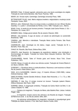 128
BERGER, Peter. O dossel sagrado: elementos para uma teoria sociológica da religião.
Tradução de José Carlos Barcelos. São Paulo: Paulinas, 1985.
BEIER, Ulli. Yoruba myths. Cambridge, Cambridge University Press, 1980.
BITTENCOURT FILHO, José. Matriz religiosa brasileira: religiosidade e mudança social.
Petrópolis: Vozes, 2003.
BEWAJI, John. Olódùmarè: Deus na crença ioruba e o problema do mal. African Studies
Quartely, V. 2, parte 1. Universidade da Flórida, U.S.A, 1998. Tradução Luiz L. Marins.
BOAS, Franz. A mente do ser humano primitivo. Tradução José Carlos Pereira. 2. Ed. –
Petrópolis, RJ: Vozes, 2011.
BONDER, Nilton. Código penal celeste. Rio de Janeiro: Elsevier, 2004.
BRAGA, Júlio Santana. O jogo de búzios: um estudo da adivinhação no candomblé.
Brasiliense, 1988.
CANDAU, Joël. Memória e identidade. Tradução Maria Letícia Ferreira. São Paulo:
Contexto, 2011.
CAZENEUVE, Jean. Sociologie du rite (tabou, magie, sacré). Tradução de M. L.
Borralho. Porto: Rès, s/d.
CHAUÍ, M. Filosofia, São Paulo, Editora Ática, 2004.
CROATO, José Severino. As linguagens da experiência religiosa: uma introdução à
fenomenologia da religião. Tradução de Carlos Maria Vásquez Gutiérrez. São Paulo:
Paulinas, 2001.
COURLANDER, Harold. Tales of Yoruba gods and heroes. Nova York, Crown
Publishers, 1973.
CUCHE, Denys. A noção de cultura nas ciências sociais. Tradução de Viviane Ribeiro.2.
ed. Bauru: EDUSC, 1999.
D‟ADESKY, J. Pluralismo étnico e multiculturalismo. Racismos e anti-racismos no Brasil.
Rio de Janeiro: Palas Editora, 2001.
DIAS, Jill & ALEXANDRE, Valentim (org.), O Império Africano (1825-1890), Lisboa:
Editorial Estampa, 1998.
DINIZ OLIVEIRA, Vicente Geraldo Amâncio. Scripta. Belo Horizonte, v. 7, n. 13, p. 368-
373, 2º sem. 2003.
DOPAMU, P. Ade. Exu: O inimigo invisível do homem. Tradução Iyakemi Ribeiro.
Editora Odùduwá, São Paulo, 1990.
DURAND, Gilbert. A imaginação simbólica. Tradução de Carlos Aboim de Brito. 6. ed.
Lisboa: Edições 70, 1988.
______. Campos do imaginário. Tradução de Maria João Batalha Reis. Lisboa: Instituto
Piaget, 1996.
______. O imaginário: ensaios acerca das ciências e da filosofia da imagem. Tradução
de René Eve Levié. 2. ed. Rio de Janeiro: Difel, 2001.
______. As estruturas antropológicas do imaginário: introdução à arquetipologia geral.
Tradução de Hélder Godinho. 3ª ed. São Paulo: Martins Fontes, 2002.
 
