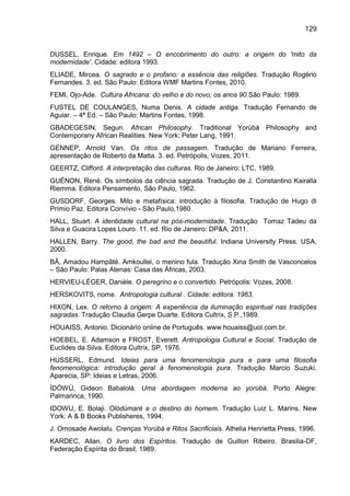 129
DUSSEL, Enrique. Em 1492 – O encobrimento do outro: a origem do 'mito da
modernidade'. Cidade: editora 1993.
ELIADE, Mircea. O sagrado e o profano: a essência das religiões. Tradução Rogério
Fernandes. 3. ed. São Paulo: Editora WMF Martins Fontes, 2010.
FEMI, Ojo-Ade. Cultura Africana: do velho e do novo; os anos 90.São Paulo: 1989.
FUSTEL DE COULANGES, Numa Denis. A cidade antiga. Tradução Fernando de
Aguiar. – 4ª Ed. – São Paulo: Martins Fontes, 1998.
GBADEGESIN, Segun. African Philosophy. Traditional Yorùbá Philosophy and
Contemporany African Realities. New York: Peter Lang, 1991.
GENNEP, Arnold Van. Os ritos de passagem. Tradução de Mariano Ferreira,
apresentação de Roberto da Matta. 3. ed. Petrópolis, Vozes, 2011.
GEERTZ, Clifford. A interpretação das culturas. Rio de Janeiro: LTC, 1989.
GUÉNON, René. Os símbolos da ciência sagrada. Tradução de J. Constantino Kairalla
Riemma. Editora Pensamento, São Paulo, 1962.
GUSDORF, Georges. Mito e metafísica: introdução à filosofia. Tradução de Hugo di
Prímio Paz. Editora Convívio - São Paulo,1980.
HALL, Stuart. A identidade cultural na pós-modernidade. Tradução Tomaz Tadeu da
Silva e Guacira Lopes Louro. 11. ed. Rio de Janeiro: DP&A, 2011.
HALLEN, Barry. The good, the bad and the beautiful. Indiana University Press. USA,
2000.
BÂ, Amadou Hampâté. Amkoullel, o menino fula. Tradução Xina Smith de Vasconcelos
– São Paulo: Palas Atenas: Casa das Áfricas, 2003.
HERVIEU-LÉGER, Danièle. O peregrino e o convertido. Petrópolis: Vozes, 2008.
HERSKOVITS, nome. Antropologia cultural . Cidade: editora. 1963.
HIXON, Lex. O retorno à origem: A experiência da iluminação espiritual nas tradições
sagradas. Tradução Claudia Gerpe Duarte. Editora Cultrix, S.P.,1989.
HOUAISS, Antonio. Dicionário online de Português. www.houaiss@uol.com.br.
HOEBEL, E. Adamson e FROST, Everett. Antropologia Cultural e Social. Tradução de
Euclides da Silva. Editora Cultrix, SP, 1976.
HUSSERL, Edmund. Ideias para uma fenomenologia pura e para uma filosofia
fenomenológica: introdução geral à fenomenologia pura. Tradução Marcio Suzuki.
Aparecia, SP: Ideias e Letras, 2006.
ÌDÒWÙ, Gideon Babalolá. Uma abordagem moderna ao yorùbá. Porto Alegre:
Palmarinca, 1990.
IDOWU, E. Bolaji. Olódùmarè e o destino do homem. Tradução Luiz L. Marins. New
York: A & B Books Publisheres, 1994.
J. Omosade Awolalu. Crenças Yorùbá e Ritos Sacrificiais. Athelia Henrietta Press, 1996.
KARDEC, Allan. O livro dos Espíritos. Tradução de Guillon Ribeiro. Brasilia-DF,
Federação Espírita do Brasil, 1989.
 