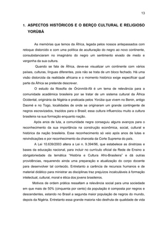 13
1. ASPECTOS HISTÓRICOS E O BERÇO CULTURAL E RELIGIOSO
YORÙBÁ
As memórias que temos da África, legada pelos nossos antepassados com
retoque distorcido e com uma política de aculturação do negro ao novo continente,
consubstanciaram no imaginário do negro um sentimento eivado de medo e
vergonha da sua cultura.
Quando se fala de África, deve-se visualizar um continente com vários
países, culturas, línguas diferentes, pois não se trata de um bloco fechado. Há uma
visão distorcida da realidade africana e o momento histórico exige especificar qual
parte da África se pretende descrever.
O estudo da filosofia de Òrúnmìlà-Ifá é um tema de relevância para a
comunidade acadêmica brasileira por se tratar de um sistema cultural da África
Ocidental, originária da Nigéria e praticada pelos Yorùba que vivem no Benin, antigo
Daomé e no Togo, localidades de onde se originaram um grande contingente de
negros escravizados, trazidos para o Brasil; essa cultura influenciou muito a cultura
brasileira na sua formação enquanto nação.
Após anos de luta, a comunidade negra conseguiu alguns avanços para o
reconhecimento da sua importância na construção econômica, social, cultural e
histórica da nação brasileira. Esse reconhecimento só veio após anos de lutas e
reivindicações e por reconhecimento da chancela da Corte Suprema do país.
A Lei 10.639/2003 altera a Lei n. 9.394/96, que estabelece as diretrizes e
bases da educação nacional, para incluir no currículo oficial da Rede de Ensino a
obrigatoriedade da temática “História e Cultura Afro-Brasileira” e dá outras
providências, requerendo ainda uma preparação e atualização do corpo docente
para desenvolver tal conteúdo. Entretanto a carência de recursos humanos e de
material didático para ministrar as disciplinas traz prejuízos incalculáveis à formação
intelectual, cultural, moral e ética dos jovens brasileiros.
Motivos de ordem prática ressaltam a relevância social para uma sociedade
em que mais de 50% (cinquenta por cento) da população é composta por negros e
descendentes, estando no Brasil a segunda maior população de negros do mundo,
depois da Nigéria. Entretanto essa grande maioria não desfruta de qualidade de vida
 