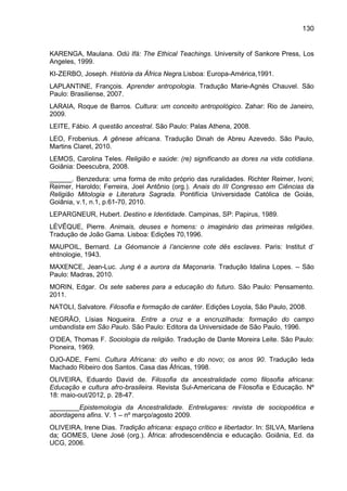 130
KARENGA, Maulana. Odù Ifá: The Ethical Teachings. University of Sankore Press, Los
Angeles, 1999.
KI-ZERBO, Joseph. História da África Negra.Lisboa: Europa-América,1991.
LAPLANTINE, François. Aprender antropologia. Tradução Marie-Agnès Chauvel. São
Paulo: Brasiliense, 2007.
LARAIA, Roque de Barros. Cultura: um conceito antropológico. Zahar: Rio de Janeiro,
2009.
LEITE, Fábio. A questão ancestral. São Paulo: Palas Athena, 2008.
LEO, Frobenius. A gênese africana. Tradução Dinah de Abreu Azevedo. São Paulo,
Martins Claret, 2010.
LEMOS, Carolina Teles. Religião e saúde: (re) significando as dores na vida cotidiana.
Goiânia: Deescubra, 2008.
______. Benzedura: uma forma de mito próprio das ruralidades. Richter Reimer, Ivoni;
Reimer, Haroldo; Ferreira, Joel Antônio (org.). Anais do III Congresso em Ciências da
Religião Mitologia e Literatura Sagrada. Pontifícia Universidade Católica de Goiás,
Goiânia, v.1, n.1, p.61-70, 2010.
LEPARGNEUR, Hubert. Destino e Identidade. Campinas, SP: Papirus, 1989.
LÉVÊQUE, Pierre. Animais, deuses e homens: o imaginário das primeiras religiões.
Tradução de João Gama. Lisboa: Edições 70,1996.
MAUPOIL, Bernard. La Géomancie à l‟ancienne cote dês esclaves. Paris: Institut d‟
ehtnologie, 1943.
MAXENCE, Jean-Luc. Jung é a aurora da Maçonaria. Tradução Idalina Lopes. – São
Paulo: Madras, 2010.
MORIN, Edgar. Os sete saberes para a educação do futuro. São Paulo: Pensamento.
2011.
NATOLI, Salvatore. Filosofia e formação de caráter. Edições Loyola, São Paulo, 2008.
NEGRÃO, Lísias Nogueira. Entre a cruz e a encruzilhada: formação do campo
umbandista em São Paulo. São Paulo: Editora da Universidade de São Paulo, 1996.
O‟DEA, Thomas F. Sociologia da religião. Tradução de Dante Moreira Leite. São Paulo:
Pioneira, 1969.
OJO-ADE, Femi. Cultura Africana: do velho e do novo; os anos 90. Tradução Ieda
Machado Ribeiro dos Santos. Casa das Áfricas, 1998.
OLIVEIRA, Eduardo David de. Filosofia da ancestralidade como filosofia africana:
Educação e cultura afro-brasileira. Revista Sul-Americana de Filosofia e Educação. Nº
18: maio-out/2012, p. 28-47.
________Epistemologia da Ancestralidade. Entrelugares: revista de sociopoética e
abordagens afins. V. 1 – nº março/agosto 2009.
OLIVEIRA, Irene Dias. Tradição africana: espaço crítico e libertador. In: SILVA, Marilena
da; GOMES, Uene José (org.). África: afrodescendência e educação. Goiânia, Ed. da
UCG, 2006.
 