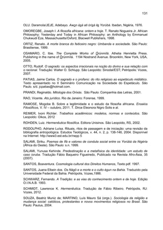 131
OLU. Daramola/JEJE, Adebayo. Awon àsà ati òrisà ile Yorùbá. Ibadan, Nigéria, 1976.
OMOREGBE, Joseph I. A filosofia africana: ontem e hoje. T. Renato Nogueira Jr. African
Philosophy: Yesterday and Today in African Philosophy: an Anthology by Emmanuel
Chukwudi Eze, Massachusetts/Oxford, Blacwell Publishers, 1998.
ORTIZ, Renato. A morte branca do feiticeiro negro: Umbanda e sociedade. São Paulo:
Brasiliense, 1999.
OSAMARO, C. Ibie. The Complete Works of Òrúnmìlá. Athelia Henrietta Press.
Publishing in the name of Òrúnmìlá. 1194 Nostrand Avenue. Broonklin, New York, USA,
2005.
OTTO, Rudolf. O sagrado: os aspectos irracionais na noção do divino e sua relação com
o racional. Tradução: Walter O. Schlupp. São Leopoldo: Sinodal/EST; Petrópolis: Vozes,
2007.
PATIAS, Jaime Carlos. O sagrado e o profano: do rito religioso ao espetáculo midiático.
Texto apresentado no II Seminário Comunicação na Sociedade do Espetáculo. São
Paulo. s/d. jcpatias@hotmail.com.
PRANDI, Reginaldo. Mitologia dos Orixás. São Paulo: Companhia das Letras, 2001.
RAO, Vicente. Ato jurídico. Rio de Janeiro: Forense, 1999.
RAMOSE, Mogobe B. Sobre a legitimidade e o estudo da filosofia africana. Ensaios
Filosóficos, V. IV – outubro, 2011. T. Dirce Eleonora Nigro Solis e al.
REIMER, Ivoni Richter. Trabalhos acadêmicos: modelos, normas e conteúdos. São
Leopoldo: Oikos, 2012
ROHDEN, Luiz. Hermenêutica filosófica. Editora Unisinos. São Leopoldo, RS, 2002.
RODOLPHO, Adriane Luísa. Rituais, ritos de passagem e de iniciação: uma revisão da
bibliografia antropológica. Estudos Teológicos, v. 44, n. 2, p. 138-146, 2004. Disponível
na Internet: http://www3.est.edu.br/nepp 5
SALAMI, Siriku. Poemas de Ifá e valores de conduta social entre os Yorùbá da Nigéria
(África do Oeste). São Paulo: s.n. 1999.
SALAMI, Yunusa Kehinde. Predestinação e a metafísica da identidade: um estudo de
caso ioruba. Tradução Fábio Baqueiro Figueiredo, Publicado na Revista Afro-Ásia, 35
(2007).
SANTOS, Boaventura. Cosmologia cultural dos Direitos Humanos, Texto pdf. 1997.
SANTOS, Juana Elbein dos. Os Nàgô e a morte e o culto égun na Bahia. Traduzido pela
Universidade Federal da Bahia. Petrópolis, Vozes,1986.
SCHWARZ, Fernando. A Tradição: e as vias do conhecimento ontem e de hoje. Edição
O.I.N.A.B. 1993.
SCHMIDT, Lawrence K. Hermenêutica. Tradução de Fábio Ribeiro. Petrópolis, RJ:
Vozes, 2012.
SOUZA, Beatriz Muniz de; MARTINO, Luís Mauro Sá (orgs.). Sociologia da religião e
mudança social: católicos, protestantes e novos movimentos religiosos no Brasil. São
Paulo: Paulus, 2004.
 