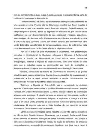 14
nem de conhecimento de suas raízes. A exclusão social e cultural ainda faz parte do
cotidiano do povo negro e descendente.
Tradicionalmente, na África, os ensinamentos eram passados oralmente de
uma geração a outra. Poucos são os documentos escritos que foram legados à
humanidade e que hoje serviriam como fonte de pesquisa. Especificamente, no
campo religioso e cultural, dentro do segmento de Òrúnmìlà-Ifá, por falta de anais
codificados (ou por desconhecimento da sua existência), iniciados, seguidores,
pesquisadores não têm uma visão fidedigna desse simbolismo e sua relevância para
a cultura do povo yorubano. Assim, nos últimos tempos, tais ensinamentos vêm
sendo distorcidos ou profanados de forma equivocada, o que, de certa forma, viola
consciências construídas dentro dessa referência religiosa e cultural.
Por ser o Brasil um país multicultural e, atualmente, com preconização
normativa e constitucional de liberdades religiosas e litúrgicas, é fundamental
pesquisar a filosofia de Òrúnmìlà-Ifá de forma teórica, numa perspectiva
antropológica, histórica e religiosa do saber ancestral, como uma filosofia de vida
para que o indivíduo possa se compreender por meio de revelações e
desvelamentos de códigos e símbolos estabelecidos na observação da natureza.
Portanto, a discussão da filosofia de Òrúnmìlà-Ifá na academia é de grande
relevância para estudos presentes e futuros de novas gerações de pesquisadores e
professores, a fim de suprir lacunas existentes e ampliar conhecimentos, na
perspectiva de ressaltar a importância social dessa questão.
Descrever a filosofia de Òrúnmìlà-Ifá traz a necessidade de desfazer
algumas dúvidas que pairam sobre o contexto histórico cultural africano. Mogobe
Ramose, em Ensaios filosóficos (volume V, 2011), explica o ideário da colonização
africana pelos europeus. O ideário europeu se apoiava em dois pilares, sendo o
primeiro pilar a religião, o sentimento religioso, a inspiração, a crença e a fé em
Deus e em Jesus Cristo, propondo-se que cada ser humano do planeta deveria ser
cristianizado. O segundo pilar era a ideia filosófica de que somente os seres
humanos do Ocidente eram dotados de razão.
Com base nas informações acima, ressalta-se a dúvida sobre a existência
ou não de uma filosofia africana. Observa-se que o aspecto fundamental dessa
dúvida consiste no estatuto ontológico de seres humanos africanos. Isso porque o
comércio escravocrata transatlântico nasceu da lógica de considerar os africanos
como subumanos, a exemplo do pensamento hegeliano, que disse que o negro é
 