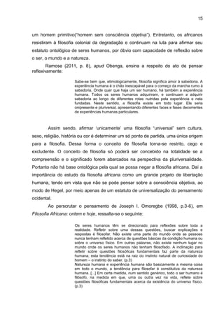15
um homem primitivo(“homem sem consciência objetiva”). Entretanto, os africanos
resistiram à filosofia colonial da degradação e continuam na luta para afirmar seu
estatuto ontológico de seres humanos, por óbvio com capacidade de reflexão sobre
o ser, o mundo e a natureza.
Ramose (2011, p. 8), apud Obenga, ensina a respeito do ato de pensar
reflexivamente:
Sabe-se bem que, etimologicamente, filosofia significa amor à sabedoria. A
experiência humana é o chão inescapável para o começo da marcha rumo à
sabedoria. Onde quer que haja um ser humano, há também a experiência
humana. Todos os seres humanos adquiriram, e continuam a adquirir
sabedoria ao longo de diferentes rotas nutridas pela experiência e nela
fundadas. Neste sentido, a filosofia existe em todo lugar. Ela seria
onipresente e pluriversal, apresentando diferentes faces e fases decorrentes
de experiências humanas particulares.
Assim sendo, afirmar „unicamente‟ uma filosofia “universal” sem cultura,
sexo, religião, história ou cor é determinar um só ponto de partida, uma única origem
para a filosofia. Dessa forma o conceito de filosofia torna-se restrito, cego e
excludente. O conceito de filosofia só poderá ser concebido na totalidade se a
compreensão e o significado forem abarcados na perspectiva da pluriversalidade.
Portanto não há base ontológica pela qual se possa negar a filosofia africana. Daí a
importância do estudo da filosofia africana como um grande projeto de libertação
humana, tendo em vista que não se pode pensar sobre a consciência objetiva, ao
modo de Hegel, por meio apenas de um estatuto de universalização do pensamento
ocidental.
Ao perscrutar o pensamento de Joseph I. Omoregbe (1998, p.3-6), em
Filosofia Africana: ontem e hoje, ressalta-se o seguinte:
Os seres humanos têm se direcionado para reflexões sobre toda a
realidade. Refletir sobre uma dessas questões, buscar explicações e
respostas é filosofar. Não existe uma parte do mundo onde as pessoas
nunca tenham refletido acerca de questões básicas da condição humana ou
sobre o universo físico. Em outras palavras, não existe nenhum lugar no
mundo onde os seres humanos não tenham filosofado. A inclinação para
refletir sobre questões filosóficas fundamentais faz parte da natureza
humana; esta tendência está na raiz do instinto natural de curiosidade do
homem – o instinto do saber. (p.3)
Natureza humana e experiência humana são basicamente a mesma coisa
em todo o mundo, a tendência para filosofar é constitutiva da natureza
humana. [...] Em certa medida, num sentido genérico, todo o ser humano é
filósofo, na medida em que, uma ou outra vez na vida, reflete sobre
questões filosóficas fundamentais acerca da existência do universo físico.
(p.3)
 