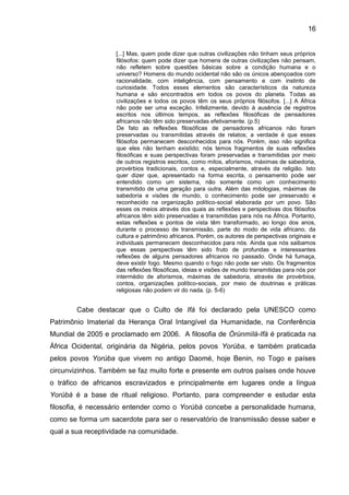 16
[...] Mas, quem pode dizer que outras civilizações não tinham seus próprios
filósofos: quem pode dizer que homens de outras civilizações não pensam,
não refletem sobre questões básicas sobre a condição humana e o
universo? Homens do mundo ocidental não são os únicos abençoados com
racionalidade, com inteligência, com pensamento e com instinto de
curiosidade. Todos esses elementos são característicos da natureza
humana e são encontrados em todos os povos do planeta. Todas as
civilizações e todos os povos têm os seus próprios filósofos. [...] A África
não pode ser uma exceção. Infelizmente, devido à ausência de registros
escritos nos últimos tempos, as reflexões filosóficas de pensadores
africanos não têm sido preservadas efetivamente. (p.5)
De fato as reflexões filosóficas de pensadores africanos não foram
preservadas ou transmitidas através de relatos; a verdade é que esses
filósofos permanecem desconhecidos para nós. Porém, isso não significa
que eles não tenham existido; nós temos fragmentos de suas reflexões
filosóficas e suas perspectivas foram preservadas e transmitidas por meio
de outros registros escritos, como mitos, aforismos, máximas de sabedoria,
provérbios tradicionais, contos e, especialmente, através da religião. Isto
quer dizer que, apresentado na forma escrita, o pensamento pode ser
entendido como um sistema, não somente como um conhecimento
transmitido de uma geração para outra. Além das mitologias, máximas de
sabedoria e visões de mundo, o conhecimento pode ser preservado e
reconhecido na organização político-social elaborada por um povo. São
esses os meios através dos quais as reflexões e perspectivas dos filósofos
africanos têm sido preservadas e transmitidas para nós na África. Portanto,
estas reflexões e pontos de vista têm transformado, ao longo dos anos,
durante o processo de transmissão, parte do modo de vida africano, da
cultura e patrimônio africanos. Porém, os autores de perspectivas originais e
individuais permanecem desconhecidos para nós. Ainda que nós saibamos
que essas perspectivas têm sido fruto de profundas e interessantes
reflexões de alguns pensadores africanos no passado. Onde há fumaça,
deve existir fogo. Mesmo quando o fogo não pode ser visto. Os fragmentos
das reflexões filosóficas, ideias e visões de mundo transmitidas para nós por
intermédio de aforismos, máximas de sabedoria, através de provérbios,
contos, organizações político-sociais, por meio de doutrinas e práticas
religiosas não podem vir do nada. (p. 5-6)
Cabe destacar que o Culto de Ifá foi declarado pela UNESCO como
Patrimônio Imaterial da Herança Oral Intangível da Humanidade, na Conferência
Mundial de 2005 e proclamado em 2006. A filosofia de Òrúnmìlá-Ifá é praticada na
África Ocidental, originária da Nigéria, pelos povos Yorùba, e também praticada
pelos povos Yorùba que vivem no antigo Daomé, hoje Benin, no Togo e países
circunvizinhos. Também se faz muito forte e presente em outros países onde houve
o tráfico de africanos escravizados e principalmente em lugares onde a língua
Yorùbá é a base de ritual religioso. Portanto, para compreender e estudar esta
filosofia, é necessário entender como o Yorùbá concebe a personalidade humana,
como se forma um sacerdote para ser o reservatório de transmissão desse saber e
qual a sua receptividade na comunidade.
 
